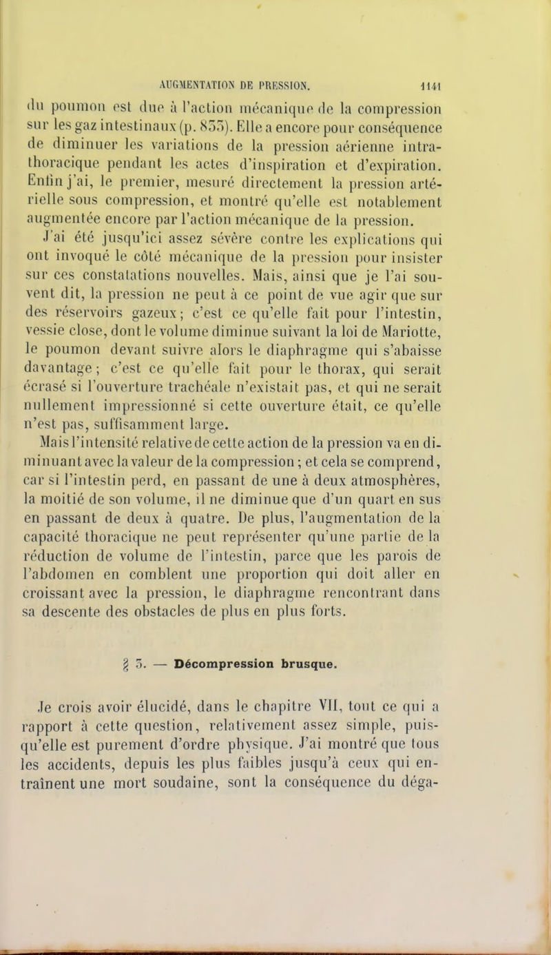 du poumon est duo à l'action mécanique de la compression sur les gaz intestinaux (p. 833). Elle a encore pour conséquence de diminuer les variations de la pression aérienne intra- thoracique pendant les actes d'inspiration et d'expiration. Enfin j'ai, le premier, mesuré directement la pression arté- rielle sous compression, et montré qu'elle est notablement augmentée encore par l'action mécanique de la pression. J'ai été jusqu'ici assez sévère contre les explications qui ont invoqué le côté mécanique de la pression pour insister sur ces constatations nouvelles. Mais, ainsi que je l'ai sou- vent dit, la pression ne peut à ce point de vue agir que sur des réservoirs gazeux; c'est ce qu'elle fait pour l'intestin, vessie close, dont le volume diminue suivant la loi de Mariotte, le poumon devant suivre alors le diaphragme qui s'abaisse davantage; c'est ce qu'elle fait pour le thorax, qui serait écrasé si l'ouverture trachéale n'existait pas, et qui ne serait nullement impressionné si cette ouverture était, ce qu'elle n'est pas, suffisamment large. Mais l'intensité relative de cette action de la pression va en di- minuant avec la valeur de la compression ; et cela se comprend, car si l'intestin perd, en passant de une à deux atmosphères, la moitié de son volume, il ne diminue que d'un quart en sus en passant de deux à quatre. De plus, l'augmentation de la capacité thoracique ne peut représenter qu'une partie de la réduction de volume de l'intestin, parce que les parois de l'abdomen en comblent une proportion qui doit aller en croissant avec la pression, le diaphragme rencontrant dans sa descente des obstacles de plus en plus forts. § 5. — Décompression brusque. Je crois avoir élucidé, dans le chapitre VII, tout ce qui a rapport à cette question, relativement assez simple, puis- qu'elle est purement d'ordre physique. J'ai montré que tous les accidents, depuis les plus faibles jusqu'à ceux qui en- traînent une mort soudaine, sont la conséquence du déga-