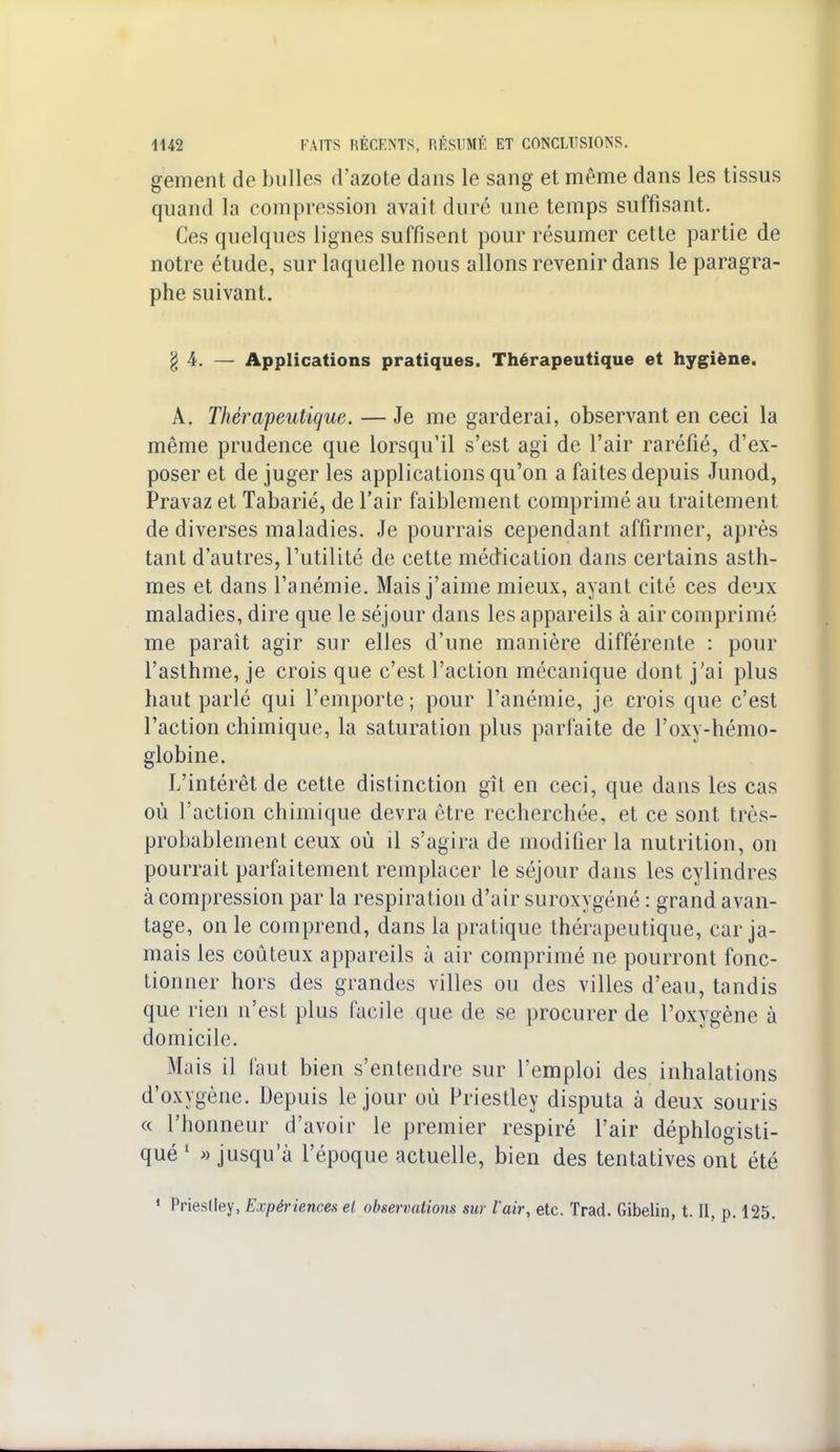 gement de bulles d'azote dans le sang et même dans les tissus quand la compression avait duré une temps suffisant. Ces quelques lignes suffisent pour résumer cette partie de notre étude, sur laquelle nous allons revenir dans le paragra- phe suivant. g 4. — Applications pratiques. Thérapeutique et hygiène. A. Thérapeutique. — Je me garderai, observant en ceci la même prudence que lorsqu'il s'est agi de l'air raréfié, d'ex- poser et de juger les applications qu'on a faites depuis Junod, Pravaz et Tabarié, de l'air faiblement comprimé au traitement de diverses maladies. Je pourrais cependant affirmer, après tant d'autres, l'utilité de cette médication dans certains asth- mes et dans l'anémie. Mais j'aime mieux, ayant cité ces deux maladies, dire que le séjour dans les appareils à air comprimé me paraît agir sur elles d'une manière différente : pour l'asthme, je crois que c'est l'action mécanique dont j'ai plus haut parlé qui l'emporte; pour l'anémie, je crois que c'est l'action chimique, la saturation plus parfaite de l'oxy-hémo- globine. L'intérêt de cette distinction gît en ceci, que dans les cas où l'action chimique devra être recherchée, et ce sont très- probablement ceux où il s'agira de modifier la nutrition, on pourrait parfaitement remplacer le séjour dans les cylindres à compression par la respiration d'air suroxygéné : grand avan- tage, on le comprend, dans la pratique thérapeutique, car ja- mais les coûteux appareils à air comprimé ne pourront fonc- tionner hors des grandes villes ou des villes d'eau, tandis que rien n'est plus facile que de se procurer de l'oxygène à domicile. Mais il faut bien s'entendre sur l'emploi des inhalations d'oxygène. Depuis le jour où Priestley disputa à deux souris « l'honneur d'avoir le premier respiré l'air déphlogïsti- qué 1 » jusqu'à l'époque actuelle, bien des tentatives ont été 1 Priestley, Expériences et observations sur Vair, etc. Trad. Gibelin, t. II, p. 125.