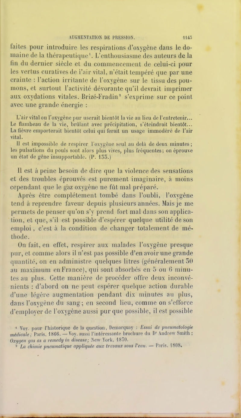 laites pour introduire les respirations d'oxygène dans le do- maine de la thérapeutique1. L'enthousiasme des auteurs de la tin du dernier siècle et du commencement de celui-ci pour les vertus curatives de l'air vital, n'était tempéré que par une crainte : l'action irritante de l'oxygène sur le tissu des pou- mons, et surtout l'activité dévorante qu'il devrait imprimer aux oxydations vitales. Brizé-Fradin2 s'exprime sur ce point avec une grande énergie : L'air vital ou l'oxygène pur userait bientôt la vie an lieu de l'entretenir... Le flambeau de la vie, brûlant avec précipitation, s'éteindrait bientôt... La fièvre emporterait bientôt celui qui ferait un usage immodéré de l'air vital. Il est impossible de respirer l'oxygène st'ul au delà de deux minutes; les pulsations du pouls sont alors plus vives, plus fréquentes; on éprouve un état de gêne insupportable. (P. 135.) Il est à peine besoin de dire que la violence des sensations et des troubles éprouvés est purement imaginaire, à moins cependant que le gaz oxygène ne fût mal préparé. Après être complètement tombé dans l'oubli, l'oxygène tend à reprendre faveur depuis plusieurs années. Mais je me permets de penser qu'on s'y prend fort mal dans son applica- tion, et que, s'il est possible d'espérer quelque utilité de son emploi, c'est à la condition de changer totalement de mé- thode. On fait, en effet, respirer aux malades l'oxygène presque pur, et comme alors il n'est pas possible d'en avoir une grande quantité, on en administre quelques litres (généralement 50 au maximum en France), qui sont absorbés en 5 ou 0 minu- tes au plus. Cette manière de procéder offre deux inconvé- nients : d'abord on ne peut espérer quelque action durable d'une légère augmentation pendant dix minutes au plus, dans l'oxygène du sang; en second lieu, comme on s'efforce d'employer de l'oxygène aussi pur que possible, il est possible 1 Voy. pour l'historique de la question, Demarqu;iy : Essai de pneumatologie médicale; Paris, 1866. — Voy. aussi l'intéressante brochure du Dr Andrew Smith : Oxygen gas as a remedy in disease; New York, 1870. - La chimie pneumatique appliquée aux travaux sous Veau. — P.'tris. 1808.