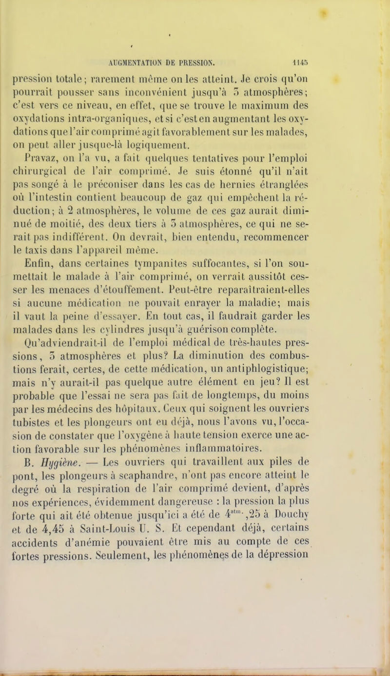 pression totale; rarement même on les atteint. Je crois qu'on pourrait pousser sans inconvénient jusqu'à 3 atmosphères; c'est vers ce niveau, en effet, que se trouve le maximum des oxydations intra-organiques, et si c'esten augmentant les oxy- dations que l'air comprimé agit favorablement sur les malades, on peut aller jusque-là logiquement. Pravaz, on l'a vu, a fait quelques tentatives pour l'emploi chirurgical de l'air comprimé. Je suis étonné qu'il n'ait pas songé à le préconiser dans les cas de hernies étranglées où l'intestin contient beaucoup de gaz qui empêchent la ré- duction; à 2 atmosphères, le volume de ces gaz aurait dimi- nué de moitié, des deux tiers à 3 atmosphères, ce qui ne se- rait pas indifférent. On devrait, bien entendu, recommencer le taxis dans l'appareil môme. Enfin, dans certaines tympanites suffocantes, si l'on sou- mettait le malade à l'air comprimé, on verrait aussitôt ces- ser les menaces d'étouffement. Peut-être reparaîtraient-elles si aucune médication ne pouvait enrayer la maladie; mais il vaut la peine d'essayer. En tout cas, il faudrait garder les malades dans les cylindres jusqu'à guérison complète. Qu'adviendrait-il de l'emploi médical de très-hautes pres- sions, 5 atmosphères et plus? La diminution des combus- tions ferait, certes, de cette médication, un antiphlogistique; mais n'y aurait-il pas quelque autre élément en jeu? Il est probable que l'essai ne sera pas fuit de longtemps, du moins par les médecins des hôpitaux. Ceux qui soignent les ouvriers tubistes et les plongeurs ont eu déjà, nous l'avons vu, l'occa- sion de constater que l'oxygène à haute tension exerce une ac- tion favorable sur les phénomènes inflammatoires. B. Hygiène. — Les ouvriers qui travaillent aux piles de pont, les plongeurs à scaphandre, n'ont pas encore atteint le degré où la respiration de l'air comprimé devient, d'après nos expériences, évidemment dangereuse : la pression la plus forte qui ait été obtenue jusqu'ici a été de 4atm /25 à Douchy et de 4,45 à Saint-Louis U. S. Et cependant déjà, certains accidents d'anémie pouvaient être mis au compte de ces fortes pressions. Seulement, les phénomènes de la dépression