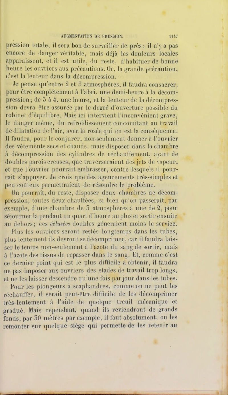 pression totale, il sera bon de surveiller de près ; il n'y a pas encore de danger véritable, mais déjà les douleurs locales apparaissent, et il est utile, du reste, d'habituer de bonne heure les ouvriers aux précautions. Or, la grande précaution, c'est la lenteur dans la décompression. Je pense qu'entre c2 et 5 atmosphères, il faudra consacrer, pour être complètement à l'abri, une demi-heure à la décom- pression; de 5 à 4, une heure, et la lenteur de la décompres- sion devra être assurée par le degré d'ouverture possible du robinet d'équilibre. Mais ici intervient l'inconvénient grave, le danger même, du refroidissement concomitant au travail de dilatation de l'air, avec la rosée qui en est la conséquence. Il faudra, pour le conjurer, non-seulement donner à l'ouvrier des vêtements secs et chauds, mais disposer dans la chambre à décompression des cylindres de réchauffement, ayant de doubles parois creuses, que traverseraient des jets de vapeur, et que l'ouvrier pourrait embrasser, contre lesquels il pour- rait s'appuyer, -le crois que des agencements très-simples et peu coûteux permettraient de résoudre le problème. On pourrait, du reste, disposer deux chambres de décom- pression, toutes deux chauffées, si bien qu'on passerait, par exemple, d'une chambre de 5 atmosphères à une de 2, pour séjourner là pendant un quart d'heure au plus et sortir ensuite au dehors; ces éclu&éez doubles gêneraient moins le service. Plus les ouvriers seront restés longtemps dans les tubes, plus lentement ils devront se décomprimer, car il faudra lais- ser le temps non-seulement à l'azote du sang de sortir, mais à l'azote des tissus de repasser dans le sang. Et, comme c'est ce dernier point qui est le plus difficile à obtenir, il faudra ne pas imposer aux ouvriers des stades de travail trop longs, et ne les laisser' descendre qu'une fois parjour dans les tubes. Pour les plongeurs à scaphandres, comme on ne peut les réchauffer, il serait peut-être difficile de les décomprimer très-lentement à l'aide de quelque treuil mécanique et gradué. Mais cependant, quand ils reviendront de grands fonds, par 50 mètres par exemple, il faut absolument, ou les remonter sur quelque siège qui permette de les retenir au