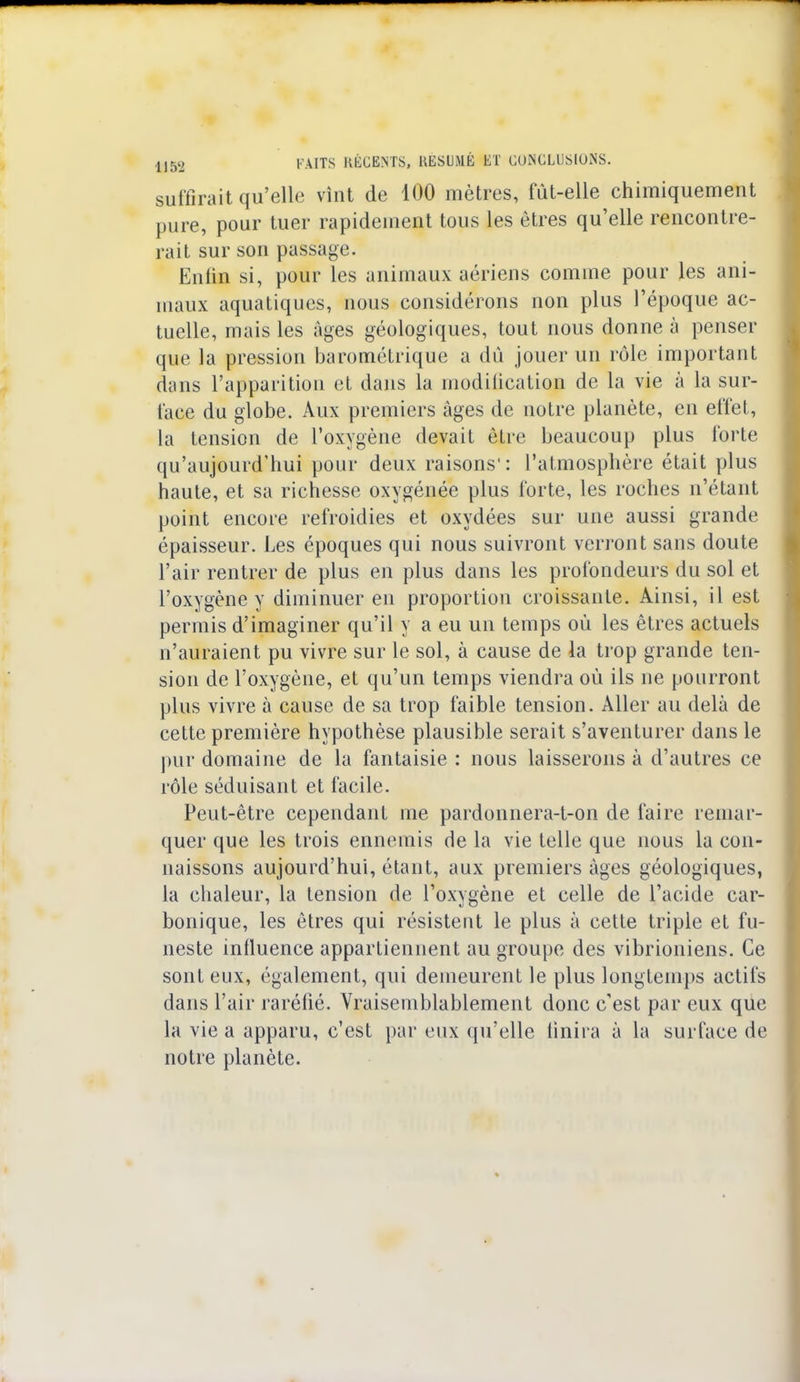 suffirait qu'elle vînt de 100 mètres, fut-elle chimiquement pure, pour tuer rapidement tous les êtres qu'elle rencontre- rait sur son passage. Enfin si, pour les animaux aériens comme pour les ani- maux aquatiques, nous considérons non plus l'époque ac- tuelle, mais les Ages géologiques, tout nous donne à penser que la pression barométrique a du jouer un rôle important dans l'apparition et dans la modification de la vie à la sur- face du globe. Aux premiers âges de notre planète, en effet, la tension de l'oxygène devait être beaucoup plus forte qu'aujourd'hui pour deux raisons': l'atmosphère était plus haute, et sa richesse oxygénée plus forte, les roches n'étant point encore refroidies et oxydées sur une aussi grande épaisseur. Les époques qui nous suivront verront sans doute l'air rentrer de plus en plus dans les profondeurs du sol et l'oxygène y diminuer en proportion croissante. Ainsi, il est permis d'imaginer qu'il y a eu un temps où les êtres actuels n'auraient pu vivre sur le sol, à cause de la trop grande ten- sion de l'oxygène, et qu'un temps viendra où ils ne pourront plus vivre à cause de sa trop faible tension. Aller au delà de cette première hypothèse plausible serait s'aventurer dans le pur domaine de la fantaisie : nous laisserons à d'autres ce rôle séduisant et facile. Peut-être cependant me pardonnera-t-on de faire remar- quer que les trois ennemis de la vie telle que nous la con- naissons aujourd'hui, étant, aux premiers âges géologiques, la chaleur, la tension de l'oxygène et celle de l'acide car- bonique, les êtres qui résistent le plus à cette triple et fu- neste influence appartiennent au groupe des vibrioniens. Ce sont eux, également, qui demeurent le plus longtemps actifs dans l'air raréfié. Vraisemblablement donc c'est par eux que la vie a apparu, c'est par eux qu'elle finira à la surface de notre planète.