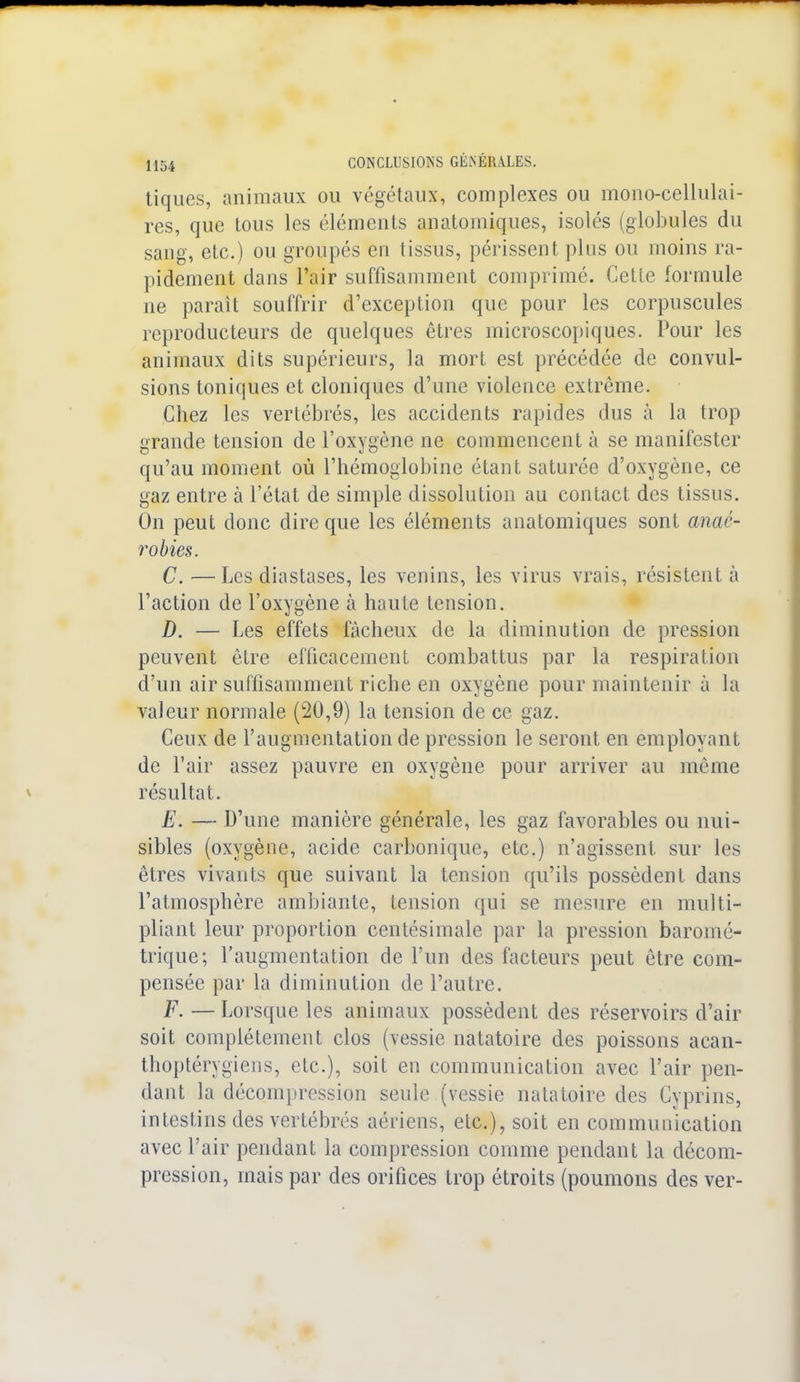 tiques, animaux ou végétaux, complexes ou mono-cellulai- res, que tous les éléments anatomiques, isolés (globules du sang, etc.) ou groupés en tissus, périssent plus ou moins ra- pidement dans l'air suffisamment comprimé. Cette formule ne parait souffrir d'exception que pour les corpuscules reproducteurs de quelques êtres microscopiques. Pour les animaux dits supérieurs, la mort est précédée de convul- sions toniques et cloniques d'une violence extrême. Chez les vertébrés, les accidents rapides dus à la trop grande tension de l'oxygène ne commencent à se manifester qu'au moment où l'hémoglobine étant saturée d'oxygène, ce gaz entre à l'état de simple dissolution au contact des tissus. On peut donc dire que les éléments anatomiques sont anaé- robies. C. —Les diastases, les venins, les virus vrais, résistent à l'action de l'oxygène à haute tension. D. — Les effets fâcheux de la diminution de pression peuvent être efficacement combattus par la respiration d'un air suffisamment riche en oxygène pour maintenir à la valeur normale (20,9) la tension de ce gaz. Ceux de l'augmentation de pression le seront en employant de l'air assez pauvre en oxygène pour arriver au même résultat. E. — D'une manière générale, les gaz favorables ou nui- sibles (oxygène, acide carbonique, etc.) n'agissent sur les êtres vivants que suivant la tension qu'ils possèdent dans l'atmosphère ambiante, tension qui se mesure en multi- pliant leur proportion centésimale par la pression baromé- trique; l'augmentation de l'un des facteurs peut être com- pensée par la diminution de l'autre. F. — Lorsque les animaux possèdent des réservoirs d'air soit complètement clos (vessie natatoire des poissons acan- thoptérygiens, etc.), soit en communication avec l'air pen- dant la décompression seule (vessie natatoire des Cyprins, intestins des vertébrés aériens, etc.), soit en communication avec l'air pendant la compression comme pendant la décom- pression, mais par des orifices trop étroits (poumons des ver-