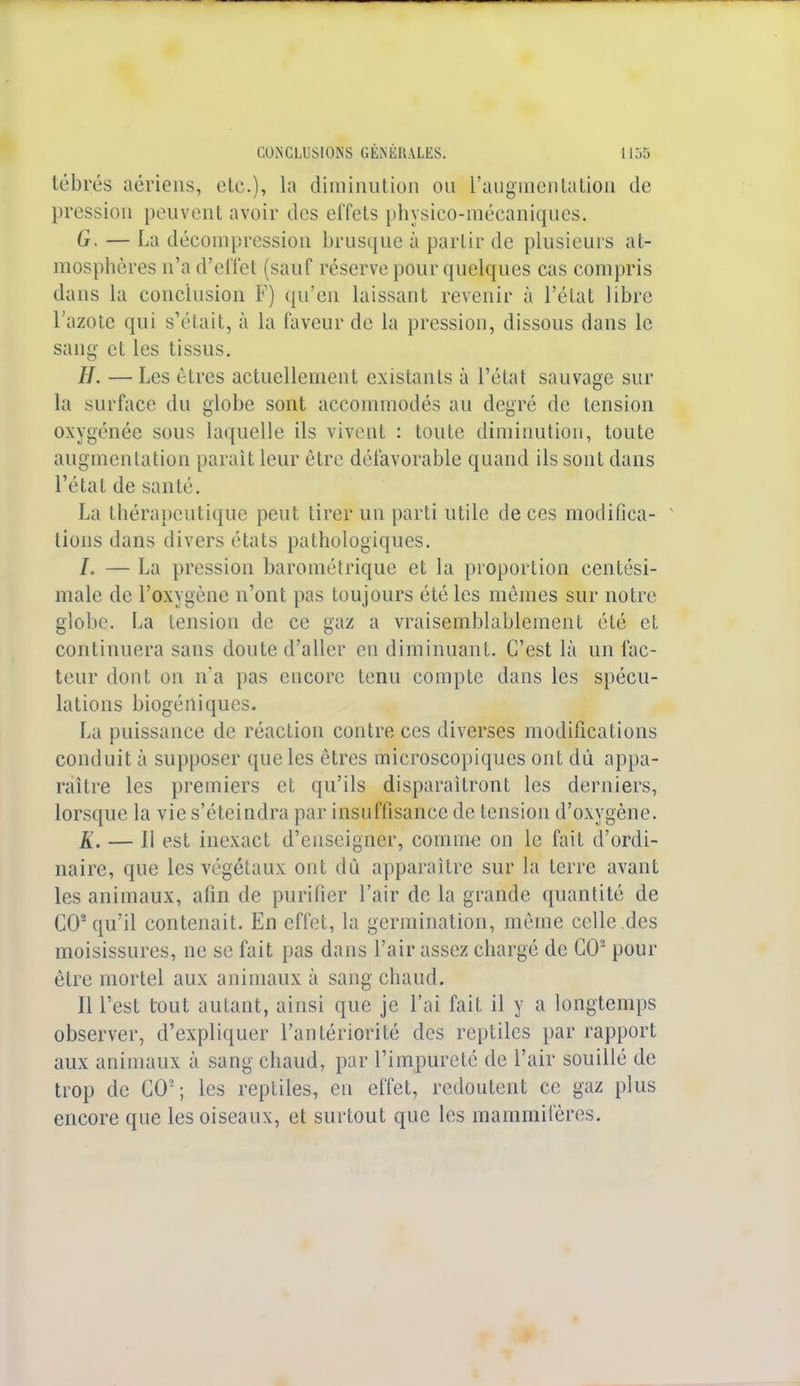 tébrés aériens, etc.), la diminution on l'augmentation de pression peuvent avoir des effets physico-mécaniques. G. — La décompression brusque à partir de plusieurs at- mosphères n'a d'effet (sauf réserve pour quelques cas compris dans la conclusion F) qu'en laissant revenir à l'état libre l'azote qui s'était, à la faveur de la pression, dissous dans le sang et les tissus. H. — Les êtres actuellement existants à l'état sauvage sur la surface du globe sont accommodés au degré de tension oxygénée sous laquelle ils vivent : toute diminution, toute augmentation parait leur être défavorable quand ils sont dans l'état de santé. La thérapeutique peut tirer un parti utile de ces modifica- tions dans divers états pathologiques. L — La pression barométrique et la proportion centési- male de l'oxygène n'ont pas toujours été les mêmes sur notre globe. La tension de ce gaz a vraisemblablement été et continuera sans doute d'aller en diminuant. C'est là un fac- teur dont on ira pas encore tenu compte dans les spécu- lations biogéniques. La puissance de réaction contre ces diverses modifications conduit à supposer que les êtres microscopiques ont du appa- raître les premiers et qu'ils disparaîtront les derniers, lorsque la vie s'éteindra par insuffisance de tension d'oxygène. À'. — 11 est inexact d'enseigner, comme on le fait d'ordi- naire, que les végétaux ont dû apparaître sur la terre avant les animaux, afin de purifier l'air de la grande quantité de GO2 qu'il contenait. En effet, la germination, même celle des moisissures, ne se fait pas dans l'air assez chargé de GO2 pour être mortel aux animaux à sang chaud. Il l'est tout autant, ainsi que je l'ai fait il y a longtemps observer, d'expliquer l'antériorité des reptiles par rapport aux animaux à sang chaud, par l'impureté de l'air souillé de trop de GO2; les reptiles, en effet, redoutent ce gaz plus encore que les oiseaux, et surtout que les mammifères.