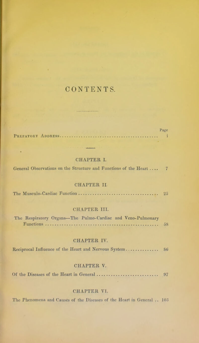 CONTENTS. Page Prefatory Address i CHAPTER I. General Observations on the Structure and Functions of the Heart .... 7 CHAPTER II. The Musculo-Cardiac Function 25 CHAPTER III. The Respiraiory Organs—The Pulmo-Cardiac and Veno-Pulmonary Fiuictions ,58 CHAPTER IV. Reciprocal Influence of the Heart and Nervous System SG CHAPTER V. Of the Diseases of the Heart in General 97 CHAPTER VI. The Phenomena and Causes of the Diseases of the Heart in General lO-j