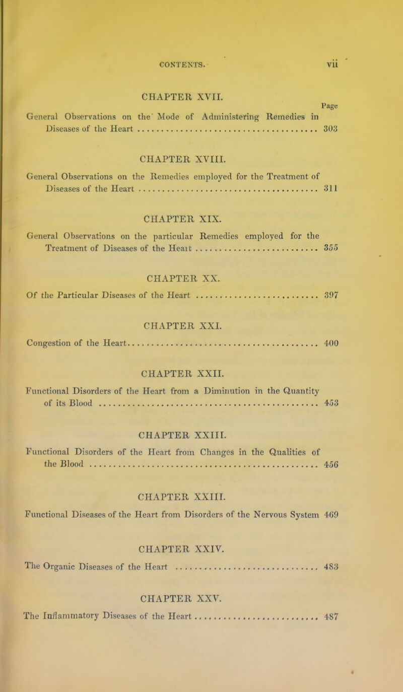 CHAPTER XVII. Page General Observations on the Mode of Administering Remedies in Diseases of the Heart 303 CHAPTER XVIII. General Observations on the Remedies employed for the Treatment of Diseases of the Heart 311 CHAPTER XIX. General Observations on the particular Remedies employed for the Treatment of Diseases of the Heait 355 CHAPTER XX. Of the Particular Diseases of the Heart 307 CHAPTER XXI. Congestion of the Heart 400 CHAPTER XXII. Functional Disorders of the Heart from a Diminution in the Quantity of its Blood 453 CHAPTER XXIII. Functional Disorders of the Heart from Changes in the Qualities of the Blood 456 CHAPTER XXIII. Functional Diseases of the Heart from Disorders of the Nervous System 4(j9 CHAPTER XXIV. The Organic Diseases of the Heart 483 CHAPTER XXV. The Inflammatory Diseases of the Heart 487