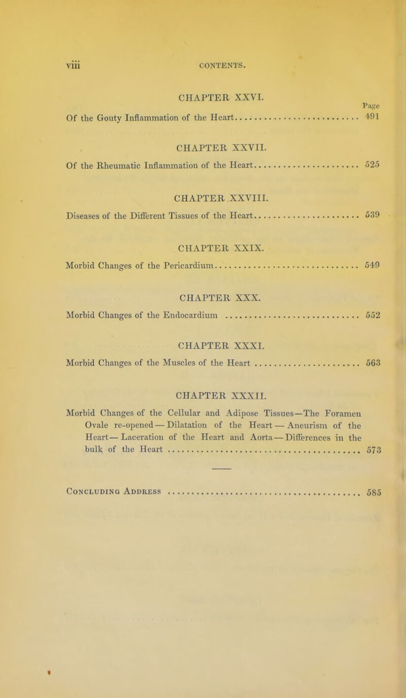 CHAPTER XXVL Pa}?e Of the Gouty Inflammation of the Heart 491 CHAPTER XXVII. Of the Rheumatic Inflammation of the Heart 525 CHAPTER XXVIII. Diseases of the Difierent Tissues of the Heart 539 CHAPTER XXIX. Morbid Changes of the Pericardium 549 CHAPTER XXX. Morbid Changes of the Endocardium 552 CHAPTER XXXI. Morbid Changes of the Muscles of the Heart 563 CHAPTER XXXII. Morbid Changes of the Cellular and Adipose Tissues—The Foramen Ovale re-opened — Dilatation of the Heart — Aneurism of the Heart—Laceration of the Heart and Aorta — Differences in the bulk of the Heart 573 Concluding Address 585