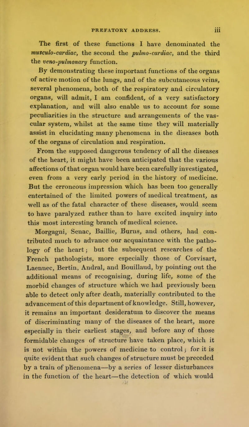 The first of these functions I have denominated the musculo-cardiac, the second the pulmo-cardiac, and the third the veno-pulmonary function. By demonstrating these important functions of the organs of active motion of the lungs, and of the subcutaneous veins, several phenomena, both of the respiratory and circulatory organs, will admit, I am confident, of a very satisfactory explanation, and will also enable us to account for some peculiarities in the structure and arrangements of the vas- cular system, whilst at the same time they will materially assist in elucidating many phenomena in the diseases both of the organs of circulation and respiration. From the supposed dangerous tendency of all the diseases of the heart, it might have been anticipated that the various affections of that organ would have been carefully investigated, even from a very early period in the history of medicine. But the erroneous impression which has been too generally entertained of the limited powers of medical treatment, as well as of the fatal character of these diseases, would seem to have paralyzed rather than to have excited inquiry into this most interesting branch of medical science. Morgagni, Senac, Baillie, Burns, and others, had con- tributed much to advance our acquaintance with the patho- logy of the heart; but the subsequent researches of the French pathologists, more especially those of Corvisart, Laennec, Bertin, Andral, and Bouillaud, by pointing out the additional means of recognising, during life, some of the morbid changes of structure which we had previously been able to detect only after death, materially contributed to the advancement of this department of knowledge. Still, however, it remains an important desideratum to discover the means of discriminating many of the diseases of the heart, more especially in their earliest stages, and before any of those formidable changes of structure have taken place, which it is not within the powers of medicine to control; for it is quite evident that such changes of structure must be preceded by a train of phenomena—by a series of lesser disturbances in the function of the heart—the detection of which would