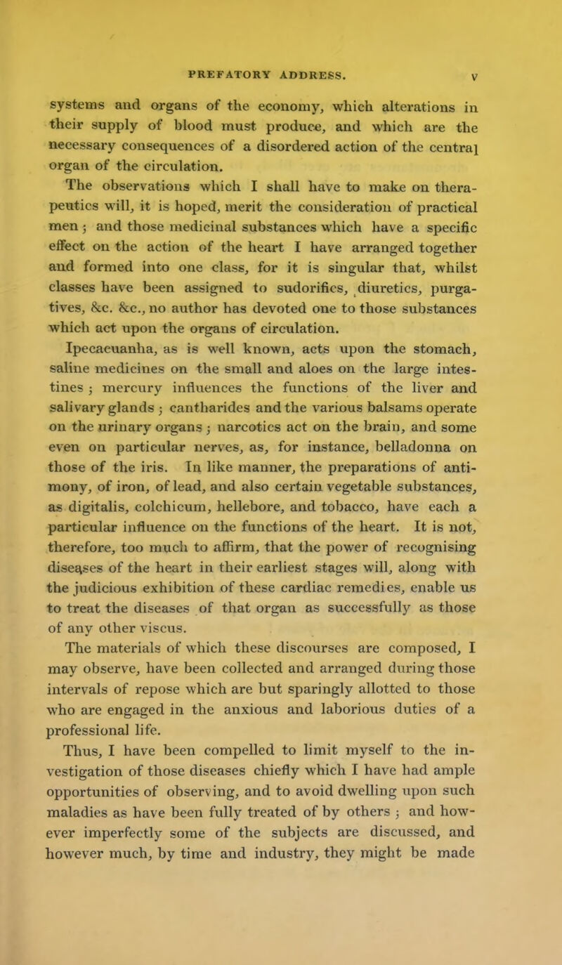 systems and organs of the economy, which alterations in their supply of blood must produce, and which are the necessary consequences of a disordered action of the central organ of the circulation. The observations which I shall have to make on thera- peutics will, it is hoped, merit the consideration of practical men ; and those medicinal substances which have a specific effect on the action of the heart I have arranged together and formed into one class, for it is singular that^ whilst classes have been assigned to sudorifics, diuretics, purga- tives, &c. &c., no author has devoted one to those substances which act upon the organs of circulation. Ipecacuanha, as is well known, acts upon the stomach, saline medicines on the small and aloes on the large intes- tines ; mercury influences the functions of the liver and salivary glands ; cantharides and the various balsams operate on the urinary organs ; narcotics act on the brain, and some even on particular nerves, as, for instance, belladonna on those of the iris. In like manner, the preparations of anti- mony, of iron, of lead, and also certain vegetable substances, as digitalis, colchicum, hellebore, and tobacco, have each a particular influence on the functions of the heart. It is not, therefore, too much to affirm, that the power of recognising dises^ses of the heart in their earliest stages will, along with the judicious exhibition of these cardiac remedies, enable us to treat the diseases of that organ as successfully as those of any other viscus. The materials of which these discourses are composed, I may observe, have been collected and arranged during those intervals of repose which are but sparingly allotted to those who are engaged in the anxious and laborious duties of a professional life. Thus, I have been compelled to limit myself to the in- vestigation of those diseases chiefly which I have had ample opportunities of observing, and to avoid dwelling upon such maladies as have been fully treated of by others ; and how- ever imperfectly some of the subjects are discussed, and however much, by time and industry, they might be made