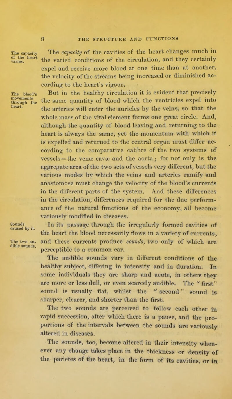 8 THE STRUCTURE AND FUNCTIONS The capacity The capacity of the cavities of the heart changes much in wiw! the varied conditions of the circulation, and they certainly expel and receive more blood at one time than at another, the velocity of the streams being increased or diminished ac- cording to the heart's vigour. The Mood's But in the healthy circulation it is evident that precisely ttTrough the same quantity of blood which the ventricles expel into the arteries will enter the auricles by the veins, so that the whole mass of the vital element forms one great circle. And, although the quantity of blood leaving and returning to the heart is always the same, yet the momentum with which it is expelled and returned to the central organ must differ ac- cording to the comparative calibre of the two systems of vessels—the venas cavae and the aorta j for not only is the aggregate area of the two sets of vessels very different, but the various modes by which the veins and arteries ramify and anastomose must change the velocity of the blood's currents in the different parts of the system. And these differences in the circulation, differences required for the due perform- ance of the natural functions of the economy, all become variously modified in diseases. Sounds In its passage through the irregularly formed cavities of caused by it. i & & is j the heart the blood necessarily flows in a variety of currents. The two au- and these currents produce sounds, two only of which are dible sounds. perceptible to a common ear. The audible sounds vary in different conditions of the healthy subject, differing in intensity and in duration. In some individuals they are sharp and acute, in others they are more or less dull, or even scarcely audible. The  first sound is usually flat, whilst the  second sound is sharper, clearer, and shorter than the first. The two sounds are perceived to follow each other in rapid succession, after which there is a pause, and the pro- portions of the intervals between the sounds are variously altered in diseases. The sounds, too, become altered in their intensity when- ever any change takes place in the thickness or density of the parietes of the heart, in the form of its cavities, or in I