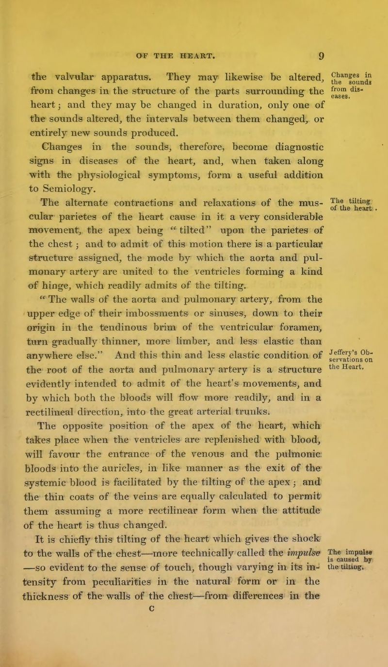 the valvular apparatus. They may likewise be altered, [jie*8ounds from changes in the structure of the parts surrouudine: the o ir t3 eases. heart; and they may be changed in duration, only one of the sounds altered, the intervals between them changed, or entirely new sounds produced. Changes in the sounds, therefore, become diagnostic signs in diseases of the heart, and, when taken along with the physiological symptoms, form a useful addition to Semiology. The alternate contractions and relaxations of the mus- '^j*f, ^^''S of the heart. cular parietes of the heart cause in it a very considerable movement, the apex being tilted upon the parietes of the chest ; and to admit of this motion there is a particular structure assigned, the mode by which the aorta and pul- monary artery are united to the ventricles forming a kind of hinge, which readily admits of tlie tilting. The walls of the aorta and pulmonary artery, from the upper edge of their imbossraents or sinuses, down to their origin in the tendinous brim of the ventricular foramen, turn gradually thinner, more limber, and less elastic than anywhere else. And this thin and less elastic condition of se^r^at'ions^oQ the root of the aorta and pulmonary artery is a structure Heart, evidently intended to admit of the heart's movements, and by which both the bloods will flow more readily, and in a rectilineal direction, into the great arterial trunks. The opposite position of the apex of the heart, which takes place when the ventricles are replenished with blood, will favour the entrance of the venous and the pulmonic bloods into the auricles, in like manner as the exit of the systemic blood is facilitated by the tilting of the apex ; and the thin coats of the veins are equally calculated to permit them assuming a more rectilinear form when the attitude of the heart is thus changed. It is chiefly this tilting of the heart which gives the shock to the walls of the chest—more technically called the impulse The impuiw is caused by —so evident to the sense of touch, though varying in its in- th^tiiuug. tensity from peculiarities in the natural form or in the thickness of the walls of the chest—from differences in the c