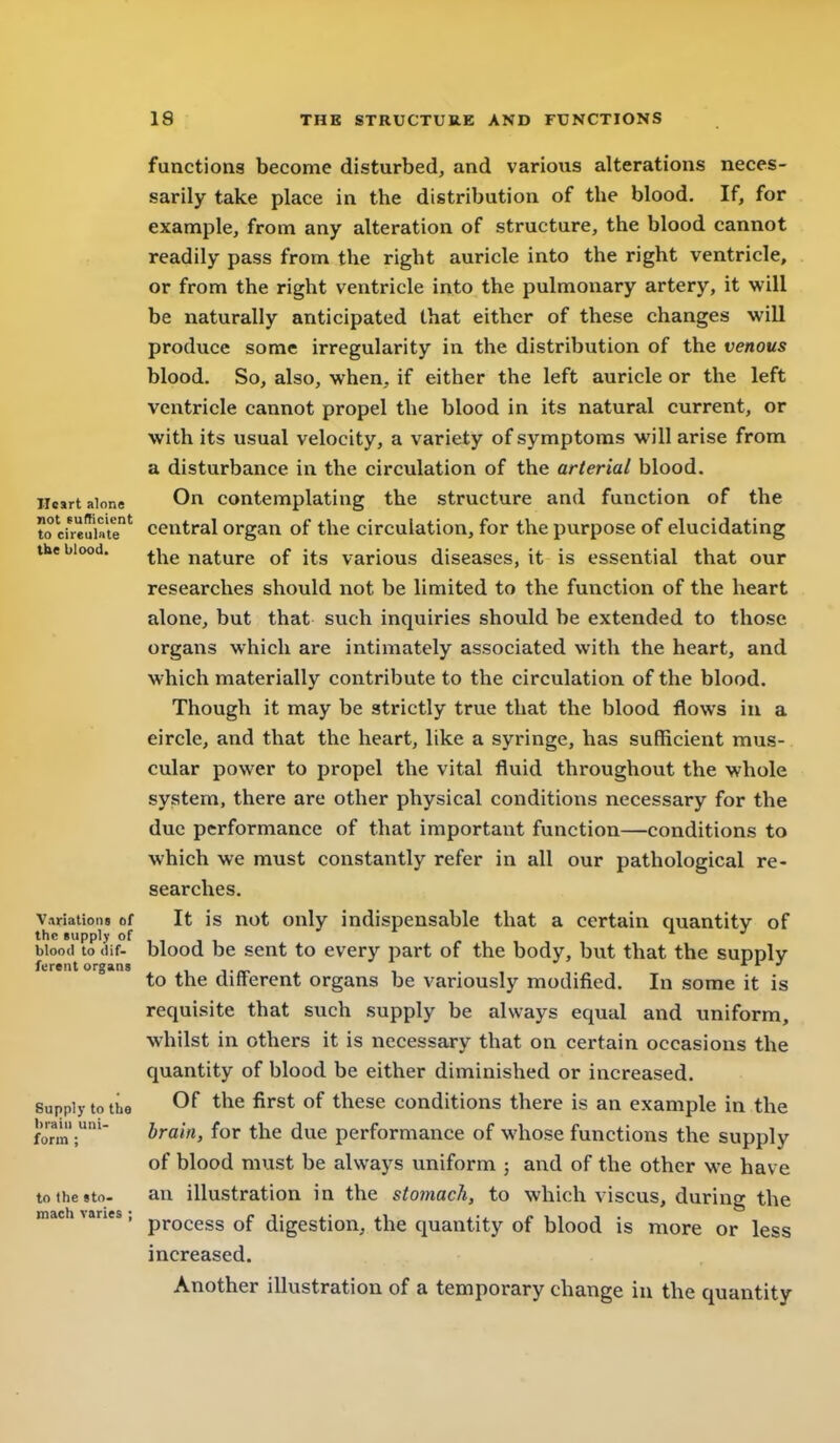 functions become disturbed, and various alterations neces- sarily take place in the distribution of the blood. If, for example, from any alteration of structure, the blood cannot readily pass from the right auricle into the right ventricle, or from the right ventricle into the pulmonary artery, it will be naturally anticipated that either of these changes will produce some irregularity in the distribution of the venous blood. So, also, when., if either the left auricle or the left ventricle cannot propel the blood in its natural current, or with its usual velocity, a variety of symptoms will arise from a disturbance in the circulation of the arterial blood, H«irt alone On Contemplating the structure and function of the to cireuMe' Central Organ of the circulation, for the purpose of elucidating the blood. ^^xq nature of its various diseases, it is essential that our researches should not be limited to the function of the heart alone, but that such inquiries should be extended to those organs which are intimately associated with the heart, and which materially contribute to the circulation of the blood. Though it may be strictly true that the blood flows in a circle, and that the heart, like a syringe, has sufBcient mus- cular power to propel the vital fluid throughout the whole system, there are other physical conditions necessary for the due performance of that important function—conditions to which we must constantly refer in all our pathological re- searches. Variatiom of It is not only indispensable that a certain quantitv of the Bupplv of , , J , blood to dif- blood be sent to every part of the body, but that the supply ferent organs i i to the difterent organs be variously modified. In some it is requisite that such supply be always equal and uniform, whilst in others it is necessary that on certain occasions the quantity of blood be either diminished or increased. Supply to tiie Of the first of these conditions there is an example in the formiraiti, for the due performance of whose functions the supply of blood must be always uniform ; and of the other we have tothesto. an illustration in the stomach, to which viscus, during the machvaries, pj.Q(,ggg digggtion, the quantity of blood is more or less increased. Another illustration of a temporary change iu the quantity