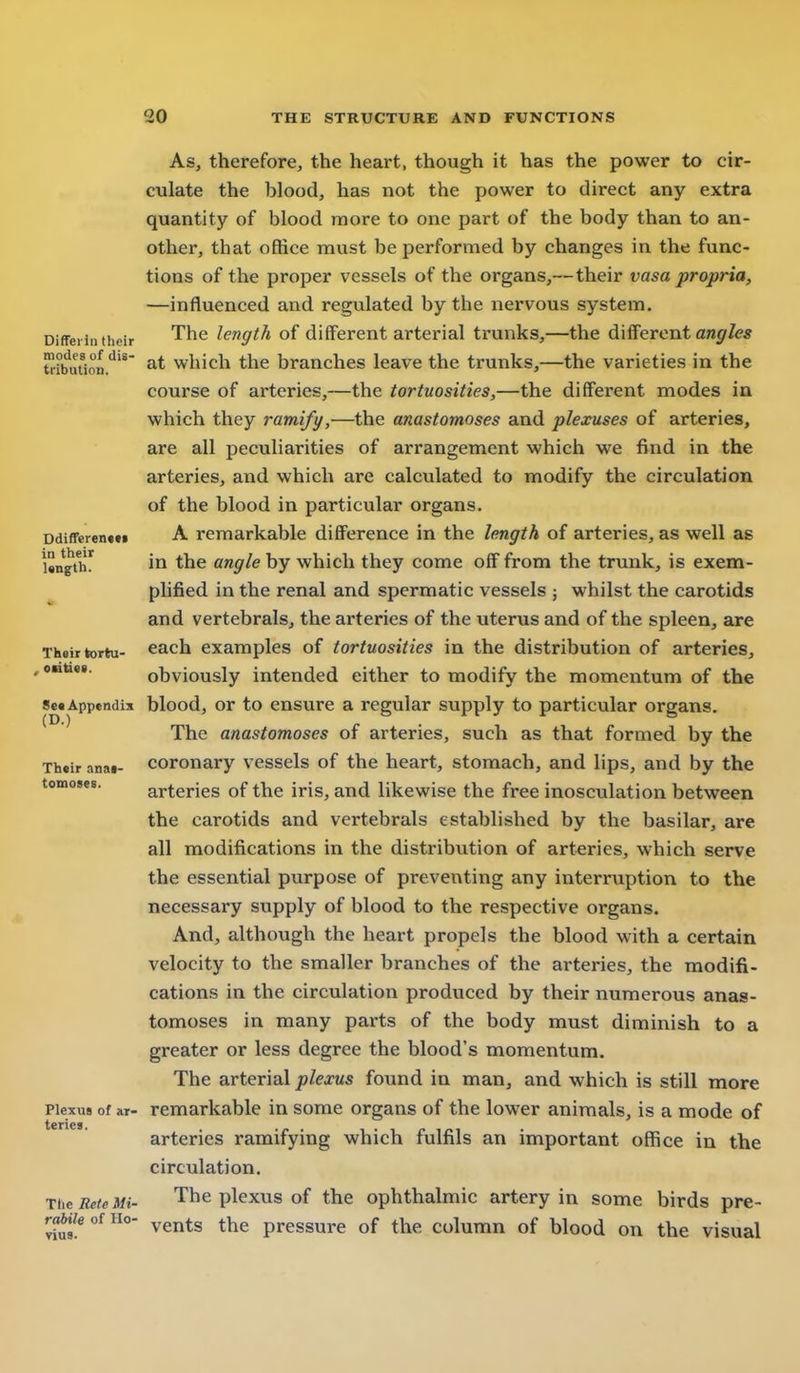 Differin thoir modes of dis- tribution. DdifTeren*** in their length. Their tortu- , ocitisR. Se« Appendix (D.) Their anat- tomoses. Plexus of ar- teries. Tlie Reie Mi- rabile of Ho- vius. As, therefore, the heart, though it has the power to cir- culate the blood, has not the power to direct any extra quantity of blood more to one part of the body than to an- other, that office must be performed by changes in the func- tions of the proper vessels of the organs,—their vasa propria, —influenced and regulated by the nervous system. The length of different arterial trunks,—the different an^f/e* at which the branches leave the trunks,—the varieties in the course of arteries,—the tortuosities,—the different modes in which they ramify,—the anastomoses and plexuses of arteries, are all peculiarities of arrangement which we find in the arteries, and which are calculated to modify the circulation of the blood in particular organs. A remarkable difference in the length of arteries, as well as in the angle by which they come off from the trunk, is exem- plified in the renal and spermatic vessels ; whilst the carotids and vertebralSj the arteries of the uterus and of the spleen, are each examples of tortuosities in the distribution of arteries, obviously intended either to modify the momentum of the blood, or to ensure a regular supply to particular organs. The anastomoses of arteries, such as that formed by the coronary vessels of the heart, stomach, and lips, and by the arteries of the iris, and likewise the free inosculation between the carotids and vertebrals established by the basilar, are all modifications in the distribution of arteries, which serve the essential purpose of preventing any interruption to the necessary supply of blood to the respective organs. And, although the heart propels the blood with a certain velocity to the smaller branches of the arteries, the modifi- cations in the circulation produced by their numerous anas- tomoses in many parts of the body must diminish to a greater or less degree the blood's momentum. The arterial plexus found in man, and which is still more remarkable in some organs of the lower animals, is a mode of arteries ramifying which fulfils an important office in the circulation. The plexus of the ophthalmic artery in some birds pre- vents the pressure of the column of blood on the visual