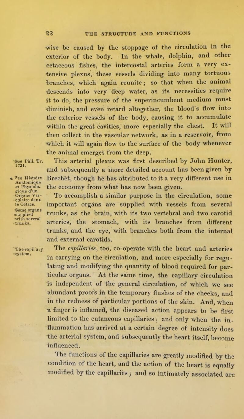 •wise be caused by the stoppage of the circulation in the exterior of the body. In the whale, dolphin, and other cetaceous fishes, the intercostal arteries form a very ex- tensive plexus, these vessels dividing into many tortuous branches, which again reunite; so that when the animal descends into very deep water, as its necessities require it to do, the pressure of the superincumbent medium must <3iminish, and even retard altogether, the blood's flow into the exterior vessels of the body, causing it to accumulate ■within the great cavities, more especially the chest. It will then collect in the vascular network, as in a reservoir, from -which it will again flow to the surface of the body whenever the animal emerges from the deep. See Phil. Tr. This arterial plexus was first described by John Hunter, and subsequently a more detailed account has been given by * 9te Histoire Brcchet, though he has attributed to it a very different use in Anatomique ^ et Phygioio- the cconomy from what has now been given. gique d'uti _ _ ° Orgaiie Vas- To accomplish a similar purpose in the circulation, some calaire dan« ie Cctace. important organs aic supplied with vessels from several .f»rpUe'/''^ trunks, as the brain, with its two vertebral and two carotid atttfcks!^* arteries, the stomach, with its branches from different trunks, and the eye, with branches both from the internal and external carotids. Titeoapii a-y The capillaries, too, co-operate with the heart and arteries in carrying on the circulation, and more especially for regu.- lating and modifying the quantity of blood requix-ed for par- ticular organs. At the same time, the capillary circulation is independent of the general circulation, of which we see abundant proofs in the temporary flushes of the cheeks, and in the redness of particular portions of the skin. And, when Ti finger is inflamed, the diseased action appears to be first limited to the cutaneous capillaries ; and only when the in- flammation has arrived at a certain degree of intensity does the arterial system, and subsequently the heart itself, become influenced. The functions of the capillaries are greatly modified by the condition of the heart, and the action of the heart is equally ^nodified by the capillaries ; and so intimately associated arc