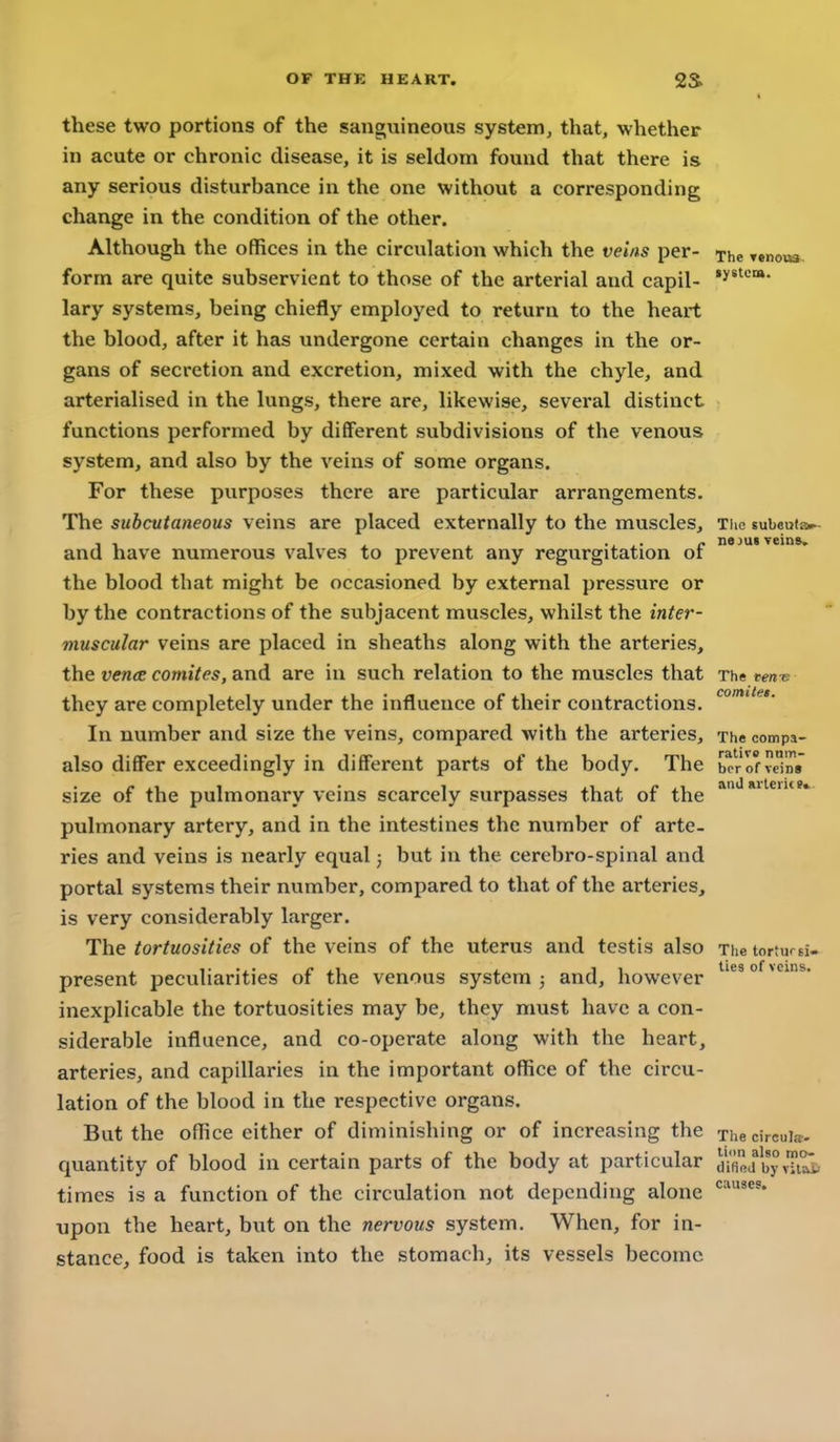 OF THK HEART. 2S> I these two portions of the sanguineous system, that, whether in acute or chronic disease, it is seldom found that there is any serious disturbance in the one without a corresponding change in the condition of the other. Although the offices in the circulation which the veins per- The Tenov» form are quite subservient to those of the arterial and capil- lary systems, being chiefly employed to return to the heart the blood, after it has undergone certain changes in the or- gans of secretion and excretion, mixed with the chyle, and arterialised in the lungs, there are, likewise, several distinct functions performed by different subdivisions of the venous system, and also by the veins of some organs. For these purposes there are particular arrangements. The subcutaneous veins are placed externally to the muscles, ti and have numerous valves to prevent any regurgitation of the blood that might be occasioned by external pressure or by the contractions of the subjacent muscles, whilst the inter- muscular veins are placed in sheaths along with the arteries, the vence comites, and are in such relation to the muscles that The tent: they are completely under the influence of their contractions. In number and size the veins, compared with the arteries. The compa- rative nnm- bor of vein» anU »rleri(»» also differ exceedingly in different parts of the body. The borofveTn* size of the pulmonary veins scarcely surpasses that of the pulmonary artery, and in the intestines the number of arte- ries and veins is nearly equal 3 but in the cerebro-spinal and portal systems their number, compared to that of the arteries, is very considerably larger. The tortuosities of the veins of the uterus and testis also The torturBi- present peculiarities of the venous system 3 and, however ^'^'°^^** inexplicable the tortuosities may be, they must have a con- siderable influence, and co-operate along with the heart, arteries, and capillaries in the important office of the circu- lation of the blood in the respective organs. But the office either of diminishing or of increasing the Thecircuia- quantity of blood in certain parts of the body at particular byvTuii times is a function of the circulation not depending alone upon the heart, b\it on the nervous system. When, for in- stance, food is taken into the stomach, its vessels become causes.