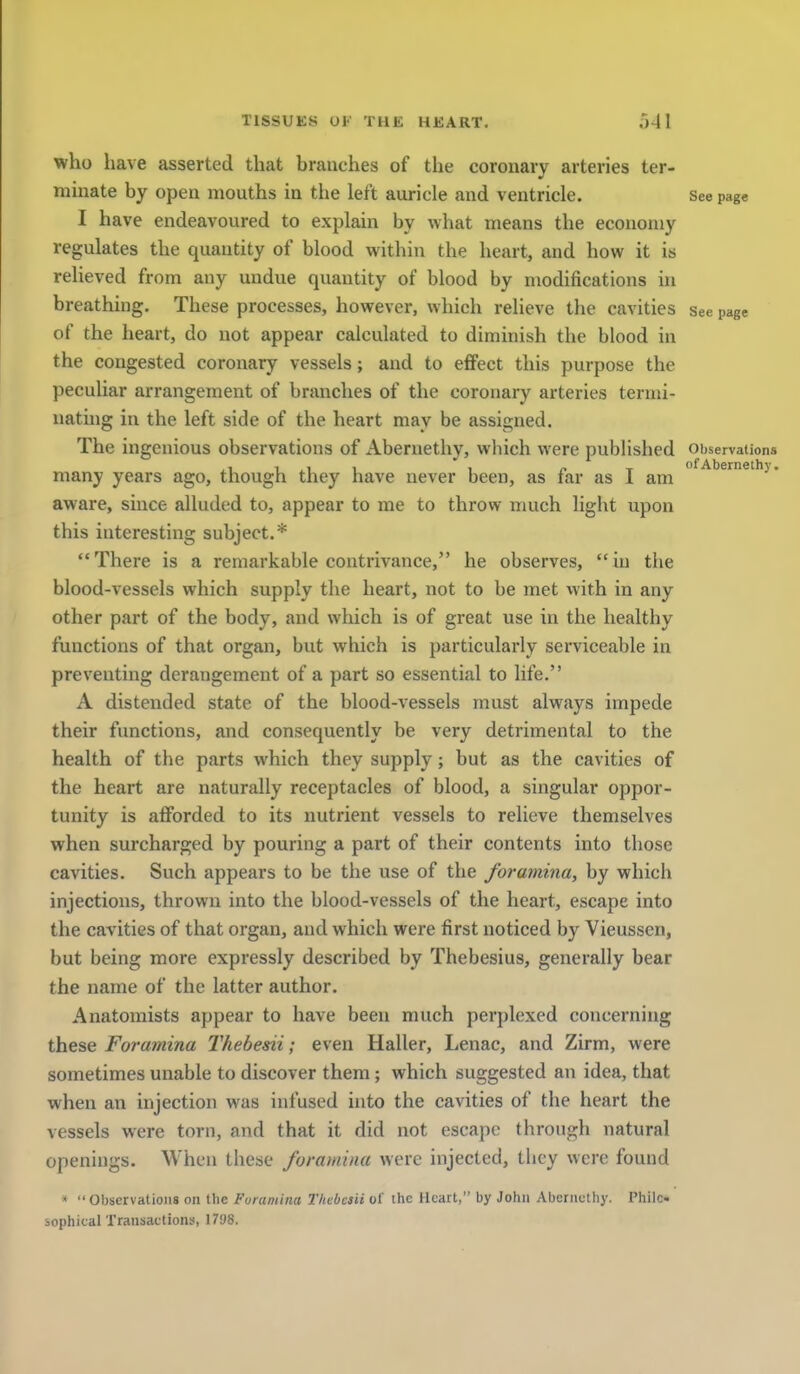 who have asserted that branches of the coronary arteries ter- minate by open mouths in the left auricle and ventricle. See page I have endeavoured to explain by what means the economy regulates the quantity of blood within the heart, and how it is relieved from any undue quantity of blood by modifications in breathing. These processes, however, which relieve the cavities see page of the heart, do not appear calculated to diminish the blood in the congested coronary vessels; and to effect this purpose the peculiar arrangement of branches of the coronary arteries termi- nating in the left side of the heart mav be assigned. The ingenious observations of Abernethy, which were pubHshed Observations many years ago, though they have never been, as far as I am ^■^^^^^'^ • aware, since alluded to, appear to me to throw much light upon this interesting subject.* There is a remarkable contrivance, he observes, in the blood-vessels which supply the heart, not to be met vvith in any other part of the body, and which is of great use in the healthy functions of that organ, but which is particularly serviceable in preventing derangement of a part so essential to life. A distended state of the blood-vessels must always impede their functions, and consequently be very detrimental to the health of the parts which they supply; but as the cavities of the heart are naturally receptacles of blood, a singular oppor- tunity is afforded to its nutrient vessels to relieve themselves when surcharged by pouring a part of their contents into those cavities. Such appears to be the use of the foramina, by which injections, thrown into the blood-vessels of the heart, escape into the cavities of that organ, and which were first noticed by Vieussen, but being more expressly described by Thebesius, generally bear the name of the latter author. Anatomists appear to have been much perplexed concerning these Foramina Thebedi; even Haller, Lenac, and Zirm, were sometimes unable to discover them; which suggested an idea, that when an injection was infused into the cavities of the heart the vessels were torn, and that it did not escape through natural openings. When these foramina were injected, they were found » Observations on the Foramina ThebesH of the Heart, by John Abernethy. Philc- sophicalT ransactions, 1798.
