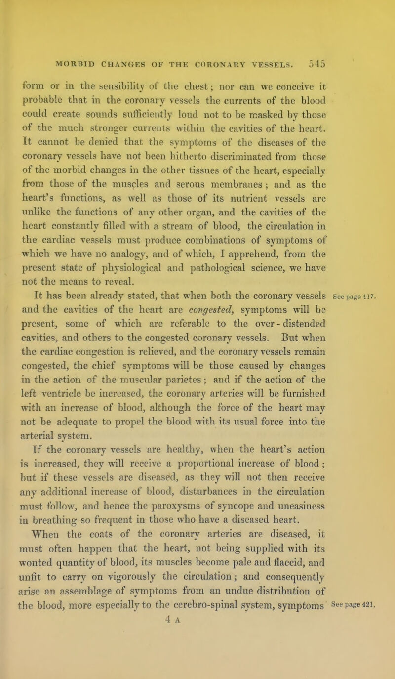 form or in the sensibility of the chest; nor can we conceive it probable that in the coronary vessels the currents of the blood could create sounds sufficiently loud not to be n:asked by those of the much stronger currents vi^ithin the cavities of the hciirt. It cannot be denied that the symptoms of the diseases of the coronary vessels have not been hitherto discriminated from those of the morbid changes in the other tissues of the heart, especially from those of the muscles and serous membranes ; and as the heart's functions, as well as those of its nutrient vessels are unlike the functions of anv other organ, and the cavities of the heart constantly filled with a stream of blood, the circulation in the cardiac vessels must produce combinations of symptoms of which we have no analogy, and of which, I apprehend, from the present state of physiological and pathological science, we have not the means to reveal. It has been already stated, that when both the coronary vessels See page 41 ?. and the cavities of the heart are covgested, symptoms will be present, some of which are referable to the over - distended cavities, and others to the congested coronary vessels. But when the cardiac congestion is relieved, and the coronary vessels remain congested, the chief symptoms will be those caused by changes in the action of the muscular parietes ; and if the action of the left ventricle be increased, the coronary arteries will be furnished with an increase of blood, although the force of the heart may not be adequate to propel the blood with its usual force into the arterial system. If the coronary vessels are healthy, when the heart's action is increased, they will receive a proportional increase of blood; but if these vessels are diseased, as they will not then receive any additional increase of blood, disturbances in the circulation must follow, and hence the paroxysms of syncope and uneasiness in breathing so frequent in those who have a diseased heart. When the coats of the coronary arteries are diseased, it must often happen that the heart, not being supphed with its wonted quantity of blood, its muscles become pale and flaccid, and unfit to carry on vigorously the circulation; and consequently arise an assemblage of symptoms from an undue distribution of the blood, more especially to the cerebro-spinal system, symptoms See page 421. 4 A