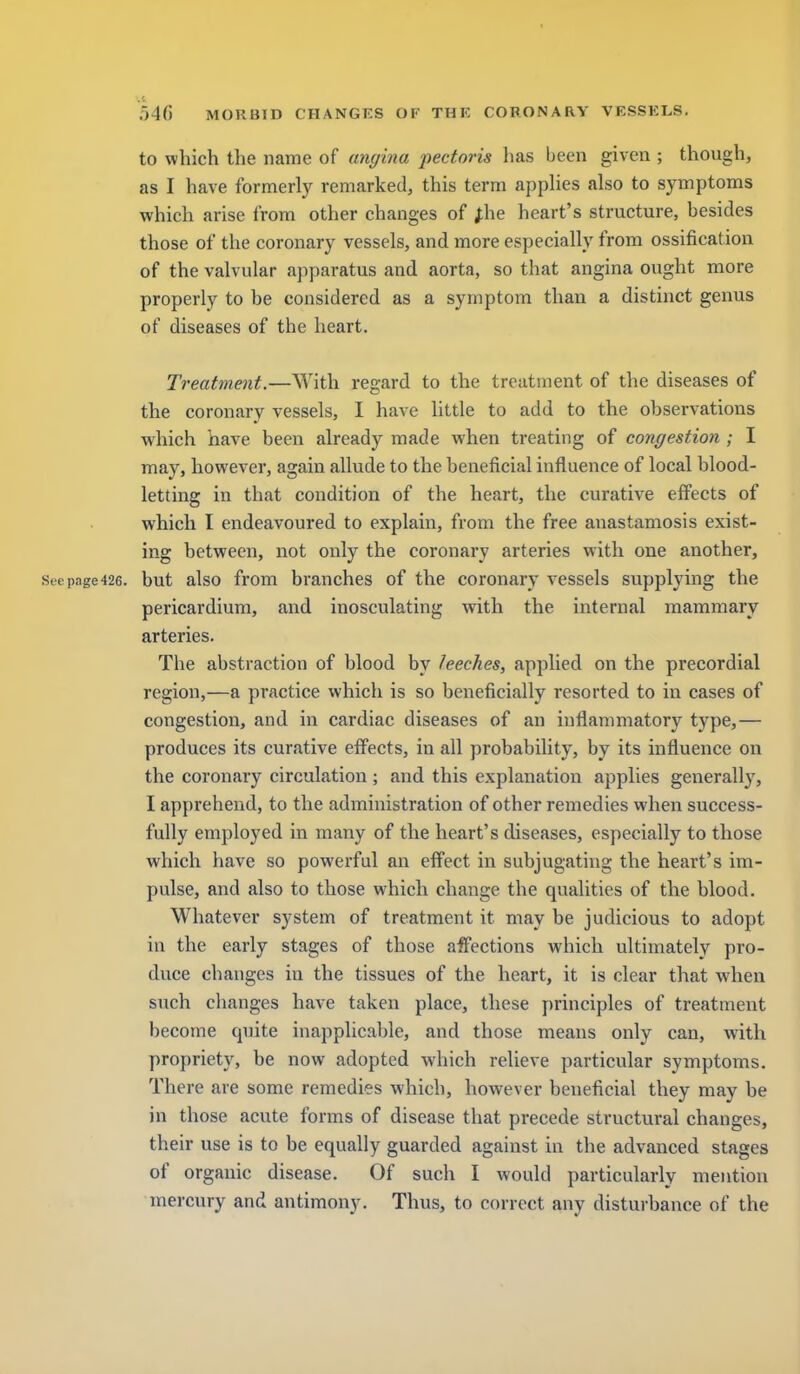 to which the name of angina pectoris has been given ; though, as I have formerly remarked, this term apphes also to symptoms which arise from other changes of J;he heart's structure, besides those of the coronary vessels, and more especially from ossification of the valvular apparatus and aorta, so that angina ought more properly to be considered as a symptom than a distinct genus of diseases of the heart. Treatment.—With regard to the treatment of the diseases of the coronary vessels, I have little to add to the observations which have been already made when treating of congestion ; I may, however, again allude to the beneficial influence of local blood- letting in that condition of the heart, the curative effects of which I endeavoured to explain, from the free anastamosis exist- ing between, not only the coronary arteries with one another, Seepage426. but also from branches of the coronary vessels supplying the pericardium, and inosculating with the internal mammary arteries. The abstraction of blood by leeches, applied on the precordial region,—a practice which is so beneficially resorted to in cases of congestion, and in cardiac diseases of an inflammatory type,— produces its curative effects, in all probability, by its influence on the coronary circulation; and this explanation applies generally, I apprehend, to the administration of other remedies when success- fully employed in many of the heart's diseases, especially to those which have so powerful an effect in subjugating the heart's im- pulse, and also to those which change the qualities of the blood. Whatever system of treatment it may be judicious to adopt in the early stages of those affections which ultimately pro- duce changes in the tissues of the heart, it is clear that when such changes have taken place, these principles of treatment become quite inapplicable, and those means only can, with propriety, be now adopted which relieve particular symptoms. There are some remedies which, however beneficial they may be in those acute forms of disease that precede structural changes, their use is to be equally guarded against in the advanced stages of organic disease. Of such I would particularly mention mercury and antimony. Thus, to correct any disturbance of the