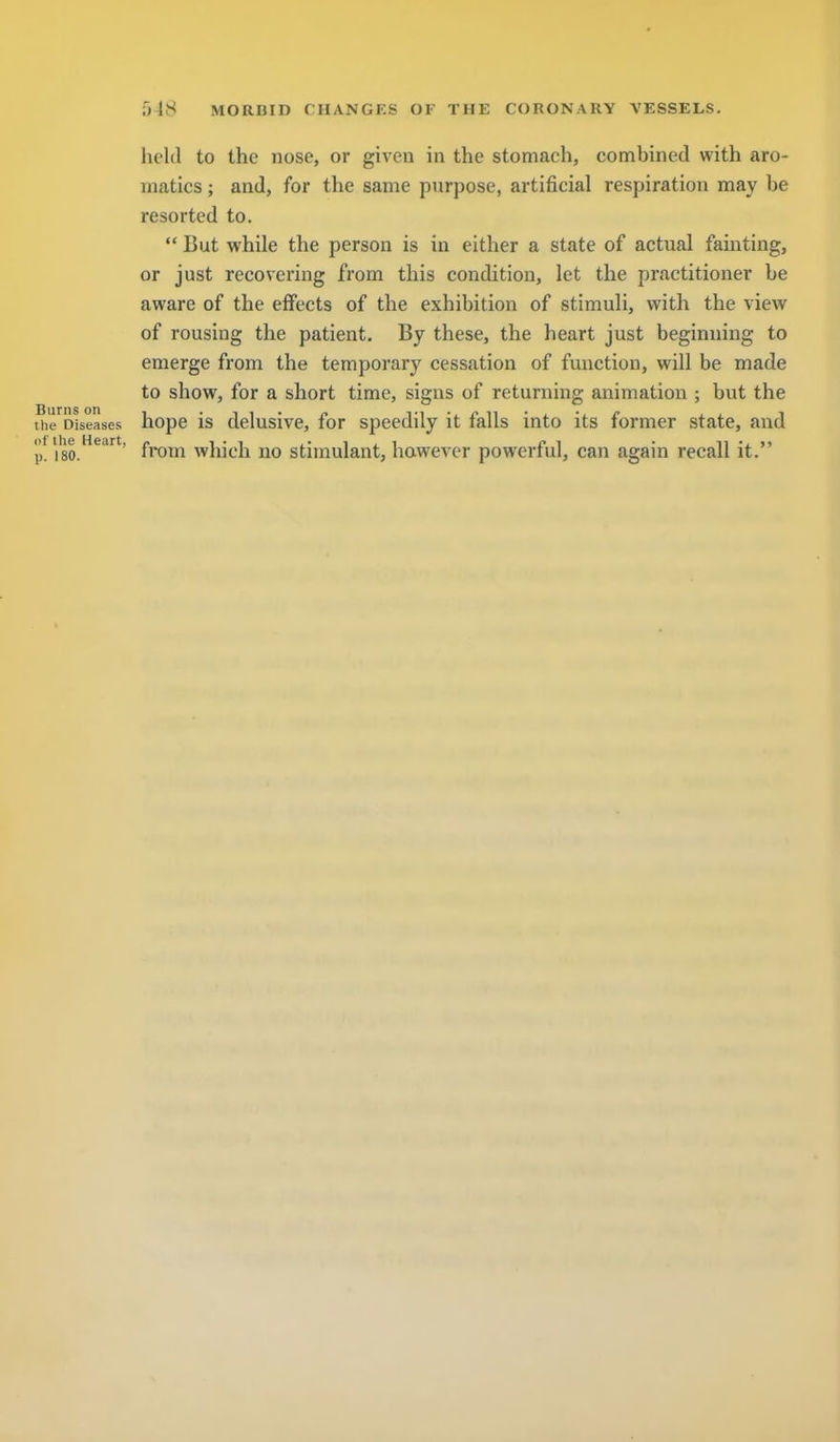 held to the nose, or given in the stomach, combined with aro- matics; and, for the same purpose, artificial respiration may be resorted to. But while the person is in either a state of actual fainting, or just recovering from this condition, let the practitioner be aware of the effects of the exhibition of stimuli, with the view of rousing the patient. By these, the heart just beginning to emerge from the temporary cessation of function, will be made to show, for a short time, signs of returning animation ; but the tiie'^Dtseases hopc is delusivc, for speedily it falls into its former state, and 'p. 'iso.^^^'' from which no stimulant, hawevcr powerful, can again recall it.
