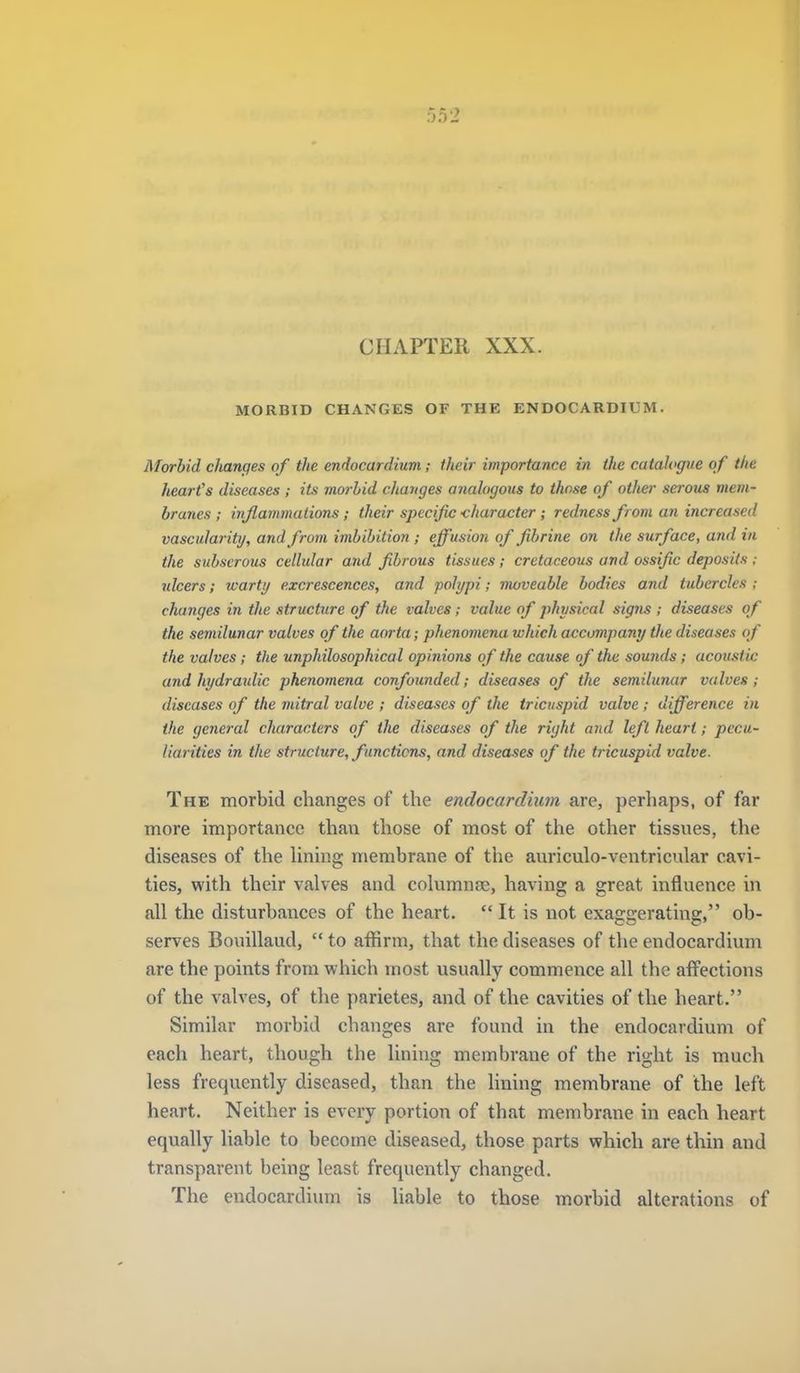 CHAPTER XXX. MORBID CHANGES OF THE ENDOCARDIUM. Morbid cJianges of the endocardium; their importance in the catahgve of the heart's diseases ; its morbid changes anahgoiis to those of other serous mem- branes ; inflammations; their specific -character ; redness from an increased vascularity, and from imbibition; effusion of fibrine on the surface, and in the subserous cellular and fibrous tissues; cretaceous and ossific deposits ; ulcers; warty excrescences, and polypi; moveable bodies and tubercles ; changes in the structure of the valves; value of physical signs ; diseases of the semilunar valves of the aorta; phenomena which accompany the diseases of the valves; the unphilosophical opinions of the cause of the sounds; acoustic and hydraidic phenomena confounded; diseases of the semilunar valves; diseases of the mitral valve ; diseases of the tricuspid valve ; difference in the general characters of the diseases of the right and left heart; pecu- liarities in the structure, functions, and diseases of the tricuspid valve. The morbid changes of the endocardiuin are, perhaps, of far more importance than those of most of the other tissues, the diseases of the Hning membrane of the auriculo-ventricnlar cavi- ties, with their valves and columnae, having a great influence in all the disturbances of the heart. It is not exaggerating, ob- serves Bouillaud,  to affirm, that the diseases of the endocardium are the points from which most usually commence all the affections of the valves, of the parietes, and of the cavities of the heart. Similar morbid changes are found in the endocardium of each heart, though the lining membrane of the right is much less frequently diseased, than the lining membrane of the left heart. Neither is every portion of that membrane in each heart equally liable to become diseased, those parts which are thin and transparent being least frequently changed. The endocardium is liable to those morbid alterations of