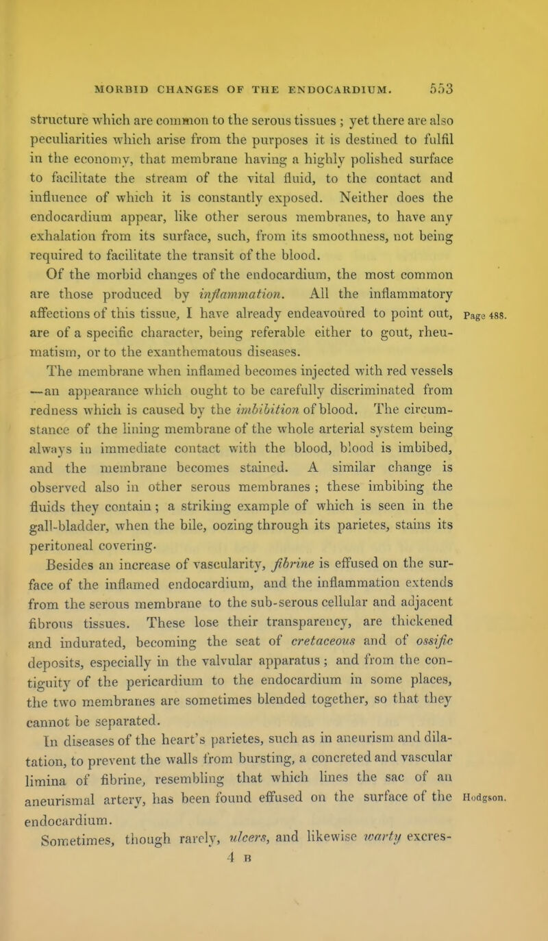 structure which are common to the serous tissues ; yet there are also peculiarities which arise from the purposes it is destined to fulfil in the economy, that membrane having a highly polished surface to facilitate the stream of the vital fluid, to the contact and influence of which it is constantly exposed. Neither does the endocardium appear, like other serous membranes, to have any exhalation from its surface, such, from its smoothness, not being required to facilitate the transit of the blood. Of the morbid changes of the endocardium, the most common are those produced by injiammation. All the inflammatory affections of this tissue, I have already endeavoured to point out, page are of a specific character, being referable either to gout, rheu- matism, or to the exanthematous diseases. The membrane when inflamed becomes injected with red vessels —an ap})earance which ought to be carefully discriminated from redness which is caused by the imbibition of blood. The circum- stance of the lining membrane of the whole arterial system being always in immediate contact with the blood, blood is imbibed, and the membrane becomes stained. A similar change is observed also in other serous membranes ; these imbibing the fluids they contain ; a striking example of which is seen in the gall-bladder, when the bile, oozing through its parietes, stains its peritoneal covering- Besides an increase of vascularity, fibrine is effused on the sur- face of the inflamed endocardium, and the inflammation extends from the serous membrane to the sub-serous cellular and adjacent fibrous tissues. These lose their transparency, are thickened and indurated, becoming the seat of cretaceous and of ossific deposits, especially in the valvular apparatus; and from the con- tiguity of the pericardium to the endocardium in some places, the two membranes are sometimes blended together, so that they cannot be separated. In diseases of the heart's parietes, such as in aneurism and dila- tation, to prevent the walls from bursting, a concreted and vascular limina of fibrine, resembling that which lines the sac of an aneurisnial artery, has been found effused on the surface of the Hodg endocardium. Sometimes, though rarely, ulcers, and likewise warty excres- 4 B