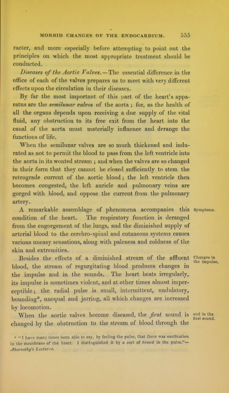 racter, and more especially before attempting to point out the principles on which the most appropriate treatment should be conducted. Diseases of the Aortic Valves.—The essential difference in the office of each of the valves prepares us to meet with very different effects upon the circulation in their diseases. By far the most important of this part of the heart's appa- ratus are the semilunar valves of the aorta ; for, as the health of all the organs depends upon receiving a due supply of the vital fluid, any obstruction to its free exit from the heart into the canal of the aorta must materially influence and derange the functions of life. When the semilunar valves are so much thickened and indu- rated as not to permit the blood to pass from the left ventricle into the aorta in its wonted stream ; and when the valves are so changed in their form that they cannot be closed sufficiently to stem the retrograde current of the aortic blood; the left ventricle then becomes congested, the left auricle aud pulmonary veins are gorged with blood, and oppose the current from the pulmonary artery. A remarkable assemblage of phenomena accompanies this Symptoms, condition of the heart. The respiratory function is deranged from the engorgement of the lungs, and the diminished supply of arterial blood to the cerebro-spinal and cutaneous systems causes various uneasy sensations, along with paleness and coldness of the skin and extremities. Besides the effects of a diminished stream of the affluent changes in the impulse, blood, the stream of regurgitating blood produces changes in the impulse and in the sounds. The heart beats irregularly, its impulse is sometimes violent, and at other times almost imper- ceptible ; the radial pulse is small, intermittent, undnlatory, bounding*, unequal and jarring, all which changes are increased by locomotion. When the aortic valves become diseased, the iirst sound is .(i'«the first sound. changed by the obstruction to the stream of blood through the *  r have many times been able to say, by feeling the pulse, that there was ossification in the membrane of tlie heart. I distinguished it by a sort of bound in the pulse.— Jibernelhy's Lectures.