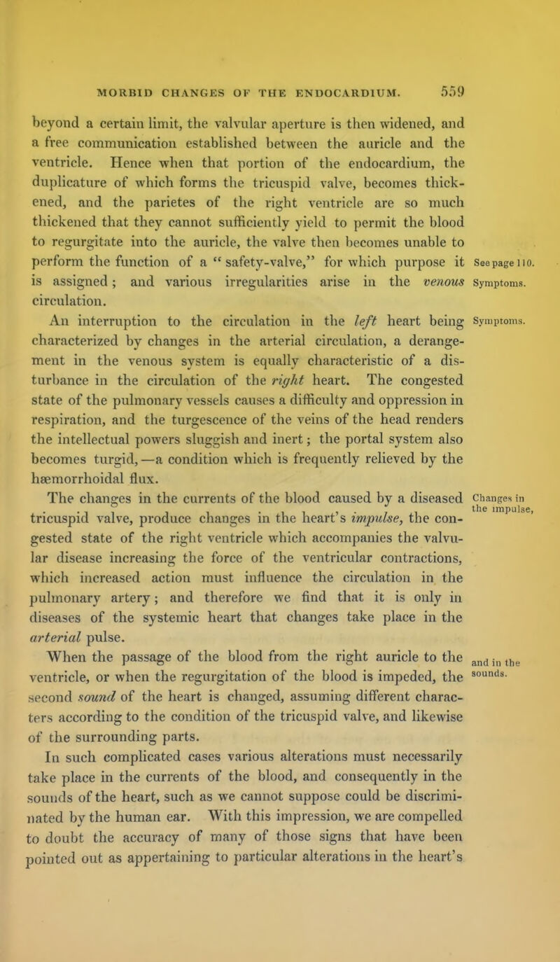 beyond a certain limit, the valvular aperture is then widened, and a free communication established between the auricle and the ventricle. Hence when that portion of the endocardium, the duplicature of which forms the tricuspid valve, becomes thick- ened, and the parietes of the right ventricle are so much thickened that they cannot sufficiently yield to permit the blood to regurgitate into the auricle, the valve then becomes unable to perform the function of a safety-valve, for which purpose it seepage no. is assigned; and various irregularities arise in the venous symptoms, circulation. An interruption to the circulation in the left heart being symptoms, characterized by changes in the arterial circulation, a derange- ment in the venous system is equally characteristic of a dis- turbance in the circulation of the right heart. The congested state of the pulmonary vessels causes a difficulty and oppression in respiration, and the turgescence of the veins of the head renders the intellectual powers sluggish and inert; the portal system also becomes turgid, —a condition which is frequently relieved by the hsemorrhoidal flux. The changes in the currents of the blood caused by a diseased changes in •11 1 •!! ''^^ impulse, tricuspid valve, produce changes in the heart s impulse, the con- gested state of the right ventricle which accompanies the valvu- lar disease increasing the force of the ventricular contractions, which increased action must influence the circulation in the pulmonary artery; and therefore we find that it is only in diseases of the systemic heart that changes take place in the arterial pulse. When the passage of the blood from the right auricle to the j,, t,,^ ventricle, or when the regurgitation of the blood is impeded, the second sound of the heart is changed, assuming different charac- ters according to the condition of the tricuspid valve, and likewise of the surrounding parts. In such complicated cases various alterations must necessarily take place in the currents of the blood, and consequently in the sounds of the heart, such as we cannot suppose could be discrimi- nated by the human ear. With this impression, we are compelled to doubt the accuracy of many of those signs that have been pointed out as appertaining to particular alterations in the heart's