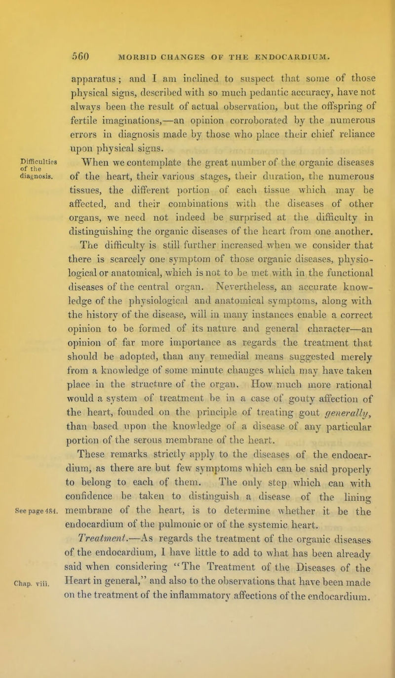 f i 560 MORBID CHANGES OF THK ENDOCARDIUM. ^ apparatus; and I am inclined to suspect tliat some of those physical signs, descril)ed with so much pedantic accuracy, have not always been the result of actual observation, but the offspring of fertile imaginations,—an opinion corroborated by the numerous errors in diagnosis made by those who place their chief reliance \ upon physical signs. i Difficulties When we contemnlate the ereat number of the organic diseases i of tlie . ' .  . . diafjnosis. of the heart, their various stages, their duration, the numerous tissues, the different portion of eacii tissue which may be affected, and their combinations witii the diseases of other organs, we need not indeed be surprised at the difficulty in ! distinguishing the organic diseases of the heart from one another. \ The difficulty is still further increased when we consider that there is scarcely one symptom of those organic diseases, physio- logical or anatomical, which is not to be met with in the functional diseases of the central organ. Nevertheless, an accurate knoAV- i ledge of the physiological and anatomical symptoms, along with | the history of the disease, will in many instances enable a correct I opinion to be formed of its nature and general character—an opinion of far more importance as regards the treatment that | should be adopted, than any remedial means suggested merely from a knowledge of some minute changes which may have taken place in the structure of the organ. How much more rational j would a system of treatment be in a case of gouty affection of the heart, founded on the principle of treating goat ffenerally, than based upon the knowledge of a disease of any particular portion of the serous membrane of the heart. i These remarks strictly apply to the diseases of the endocar- dium, as there are but few symptoms which can be said properly to belong to each of them. The only step which can with confidence be taken to distinguish a disease of the lining Seepage484. membrane of the heart, is to determine whether it be the endocardium of the pulmonic or of the systemic heart. Treatment.—As regards the treatment of the organic diseases ; of the endocardium, 1 have little to add to what has been already said when considering The Treatment of the Diseases of the i Chap. viii. Heart in general, and also to the observations that have been made I on the treatment of the inflammatory affections of the endocardium. j I I