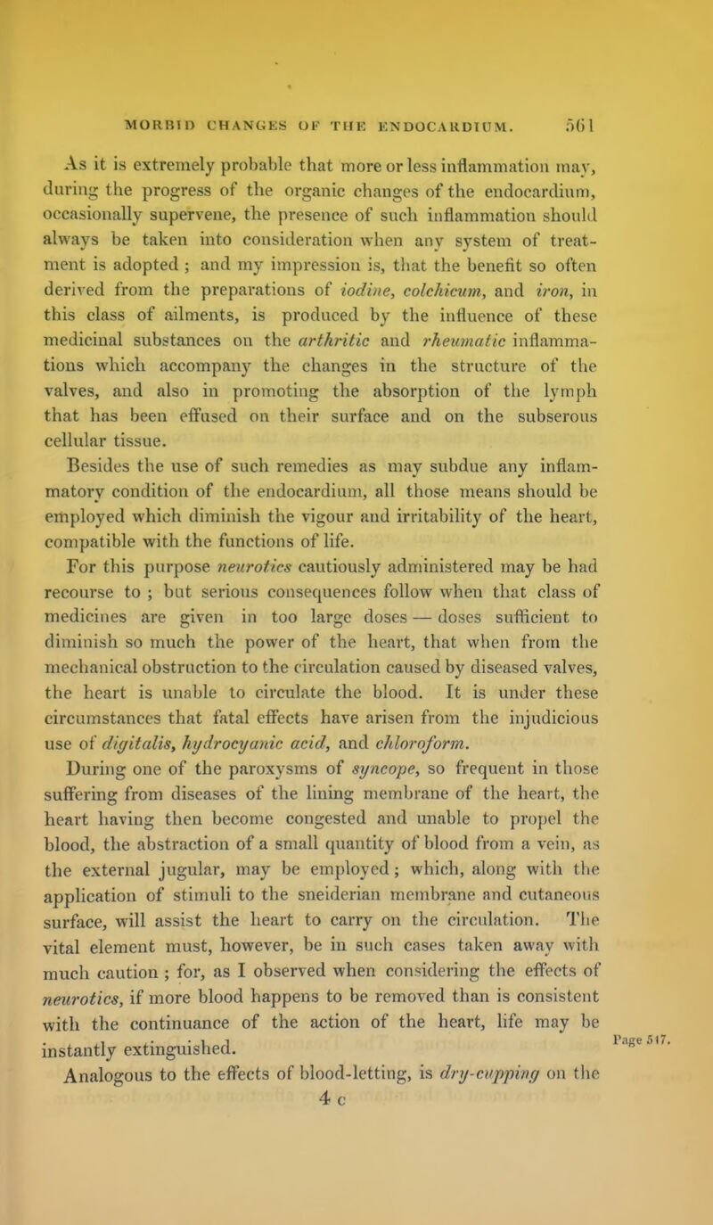 As it is extremely probable that more or less iuflammatioii may, during the progress of the organic changes of the endocardium, occasionally supervene, the presence of such inflammation should always be taken into consideration when any system of treat- ment is adopted ; and my impression is, that the benefit so often derived from the preparations of iodine, colchicurn, and iron, in this class of ailments, is produced by the influence of these medicinal substances on the arthntie and rhetanatic inflamma- tions which accompany the changes in the structure of the valves, and also in promoting the absorption of the lymph that has been effused on their surface and on the subserous cellular tissue. Besides the use of such remedies as may subdue any inflam- matory condition of the endocardium, all those means should be employed which diminish the vigour and irritability of the heart, compatible with the functions of life. For this purpose neurotics cautiously administered may be had recourse to ; but serious consequences follow when that class of medicines are given in too large doses — doses sufiicient to diminish so much the power of the heart, that when from the mechanical obstruction to the circulation caused by diseased valves, the heart is unable to circulate the blood. It is under these circumstances that fatal effects have arisen from the injudicious use of digitalis, hydrocyanic acid, and cldoroform. During one of the paroxysms of srjncope, so frequent in those suffering from diseases of the lining membrane of the heart, the heart having then become congested and unable to propel the blood, the abstraction of a small quantity of blood from a vein, as the external jugular, may be employed; which, along with the application of stimuli to the sneiderian membrane and cutaneous surface, will assist the heart to carry on the circulation. The vital element must, however, be in such cases taken away with much caution ; for, as I observed when considering the effects of neurotics, if more blood happens to be removed than is consistent witli the continuance of the action of the heart, life may be instantly extinguished. Analogous to the effects of blood-letting, is dry-cupping on the 4c