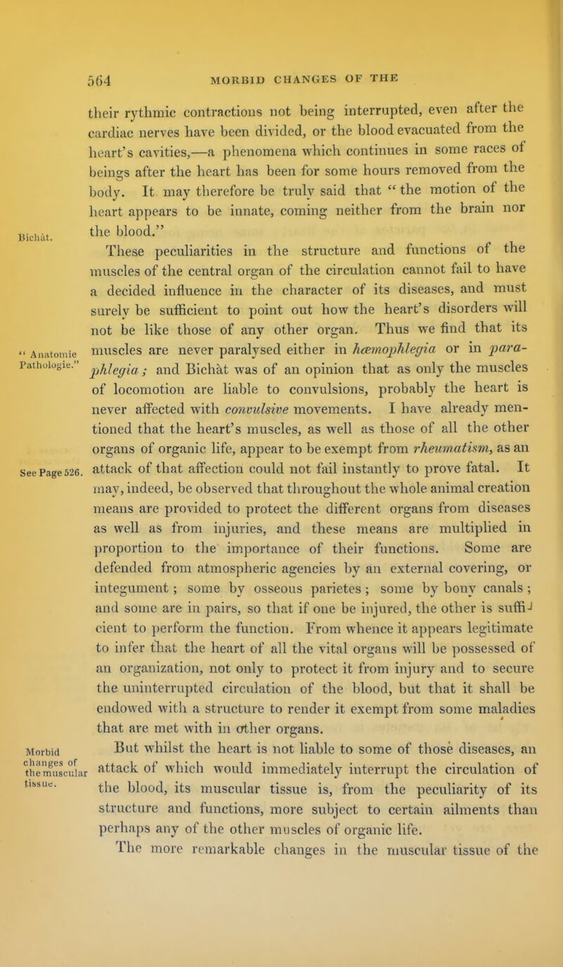 IJicliat. their rythmic contractions not being interrupted, even after the cardiac nerves have been divided, or the blood evacuated from the heart's cavities,—a phenomena which continues in some races ot beings after the heart has been for some hours removed from the body. It may therefore be truly said that  the motion of the heart appears to be iimate, coming neither from the brain nor the blood. These peculiarities in the structure and functions of the muscles of the central organ of the circulation cannot fail to have a decided influence in the character of its diseases, and must surely be sufficient to point out how the heart's disorders will not be like those of any other organ. Thus we find that its  Aiiatoniie musclcs are never paralysed either in hcemophlegia or in para- Paihoioyie. ^^j^if^gifj . and Bichat was of an opinion that as only the muscles of locomotion are liable to convulsions, probably the heart is never affected with convulsive movements. I have already men- tioned that the heart's muscles, as well as those of all the other organs of organic life, appear to be exempt from rheumatism, as an See Page 526. attack of that affectiou could not fail instantly to prove fatal. It may, indeed, be observed that throughout the whole animal creation means are provided to protect the different organs from diseases as well as from injuries, and these means are multiplied in proportion to the importance of their functions. Some are defended from atmospheric agencies by an external covering, or integument; some by osseous parietes; some by bony canals; and some are in pairs, so that if one be injured, the other is suffiJ cient to perform the function. From whence it appears legitimate to infer tlaat the heart of all the vital organs will be possessed of an organization, not only to protect it from injury and to secure the uninterrupted circulation of the blood, but that it shall be endowed with a structure to render it exempt from some maladies that are met with in other organs. Morbid wliilst the heart is not liable to some of those diseases, an the'mustiUar f-ttack of wluch would immediately interrupt the circulation of iibsue. ^.j-ig ijiood, its muscular tissue is, from the peculiarity of its structure and functions, more subject to certain ailments than perhaps any of the other muscles of organic life. The more remarkable changes in the muscular tissue of the