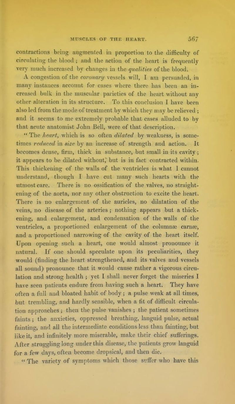 contractions being .lugmented in proportion to the difficulty of circulating the blood ; and the action of the heart is frequently very much increased by changes in the qualities of the blood. A congestion of the coronary vessels will, I am persuaded, in many instances account for cases where there has been an in- creased bulk in the muscular parieties of the heart without any other alteration in its structure. To this conclusion I have been also led from the mode of treatment by which they may be relieved ; and it seems to me extremely probable that cases alluded to by that acute anatomist John Bell, were of that description.  The heart, which is so often dilated by weakness, is some- times reduced in size by an increase of strength and action. It becomes dense, firm, thick in substance, but small in its cavity ; it appears to be dilated without, but is in fact contracted within. This thickenins; of the walls of the ventricles is what 1 cannot understand, though I have cut many such hearts with the utmost care. There is no ossification of the valves, no straight- ening of the aorta, nor any other obstruction to excite the heart. There is no enlargement of the auricles, no dilatation of the veins, no disease of the arteries ; nothing appears but a thick- ening, and enlargement, and condensation of the walls of the ventricles, a proportioned enlargement of the columnae carnse, and a proportioned narrowing of the cavity of the heart itself. Upon opening such a heart, one would almost pronounce it natural. If one should speculate upon its peculiarities, they would (finding the heart strengthened, and its valves and vessels all sound) pronounce that it would cause rather a vigorous circu- lation and strong health ; yet I shall never forget the miseries I have seen patients endure from having such a heart. They have often a full and bloated habit of body ; a pulse weak at all times, but trembling, and hardly sensible, when a fit of difficult circula- tion approaches ; then the pulse vanishes ; the patient sometimes faints ; the anxieties, oppressed breathing, languid pulse, actual fainting, and all the intermediate conditions less than fainting, but like it, and infinitely more miserable, make their chief sufferings. After struggling long under this disease, the patients grow languid for a few days, often become dropsical, and then die.  The variety of symptoms which those suffer who have this