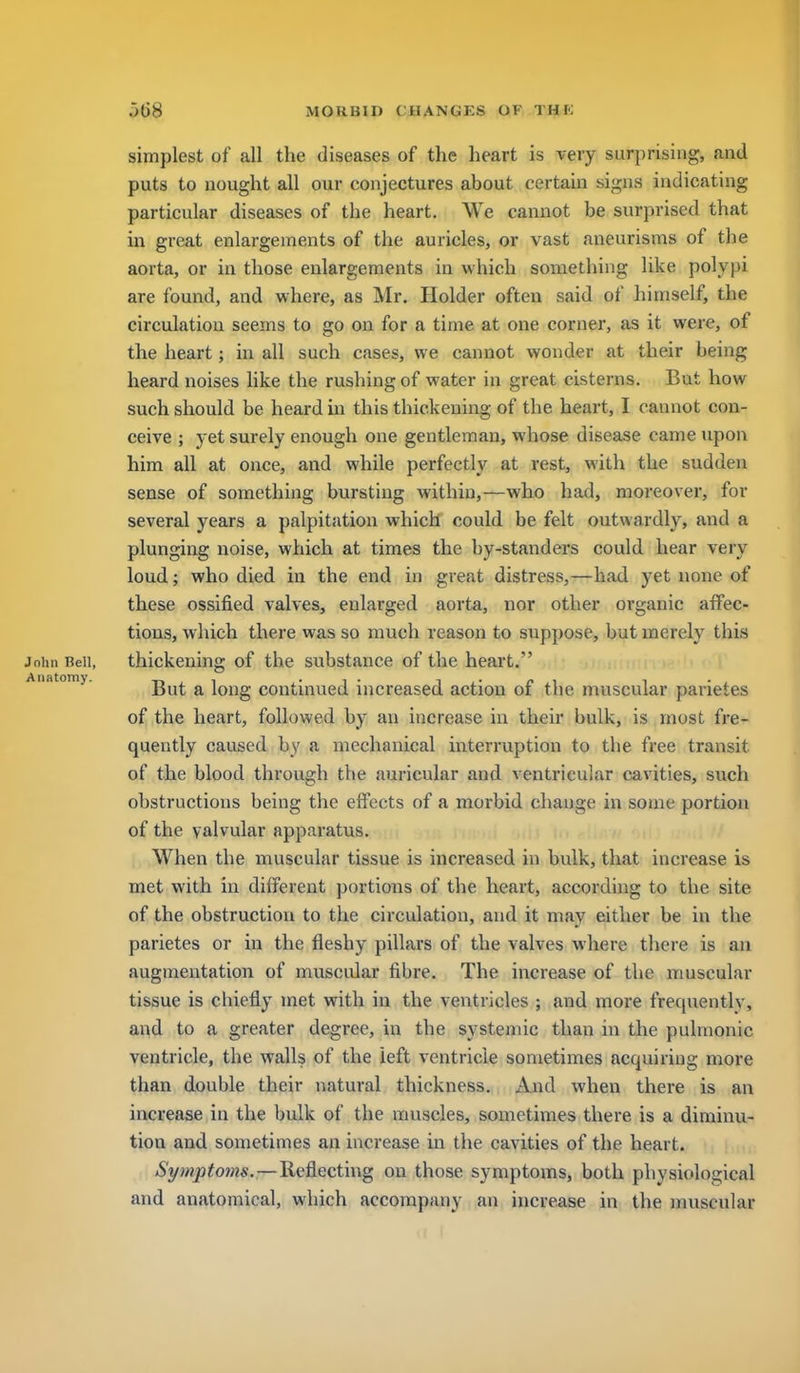 simplest of all the diseases of the heart is very surprising, and puts to nought all our conjectures about certain signs indicating particular diseases of the heart. We cannot be surprised that in great enlargements of the auricles, or vast aneurisms of the aorta, or in those enlargements in which something like polypi are found, and where, as Mr. Holder often said of himself, the circulation seems to go on for a time at one corner, as it were, of the heart; in all such cases, we cannot wonder at their being heard noises hke the rushing of water in great cisterns. But how such should be heard in this thickening of the heart, I cannot con- ceive ; yet surely enough one gentleman, whose disease came upon him all at once, and while perfectly at rest, with the sudden sense of something bursting within,—who had, moreover, for several years a palpitation which could be felt outwardly, and a plunging noise, which at times the by-standers could hear very loud; who died in the end in great distress,—had yet none of these ossified valves, enlarged aorta, nor other organic affec- tions, which there was so much reason to suppose, but merely this John Bell, thickening of the substance of the heart. Atutomy. ^ long continued increased action of the muscular parietes of the heart, followed by an increase in their bulk, is most fre- quently caused by a mechanical interruption to the free transit of the blood through the auricular and ventricular cavities, such obstructions being the effects of a morbid change in some portion of the valvular apparatus. When the muscular tissue is increased in bulk, that increase is met with in different portions of the heart, according to the site of the obstruction to the circulation, and it may either be in the parietes or in the fleshy pillars of the valves where there is au augmentation of muscular fibre. The increase of the muscular tissue is chiefly met with in the ventricles ; and more frequentlv, and to a greater degree, in the systemic than in the pulmonic ventricle, the walls of the left ventricle sometimes acquiring more than double their natural thickness. And when there is an increase in the bulk of the muscles, sometimes there is a diminu- tion and sometimes an increase in the cavities of the heart. Symptoms.—Reflecting on those symptoms, both physiological and anatomical, which accompany an increase in the muscular