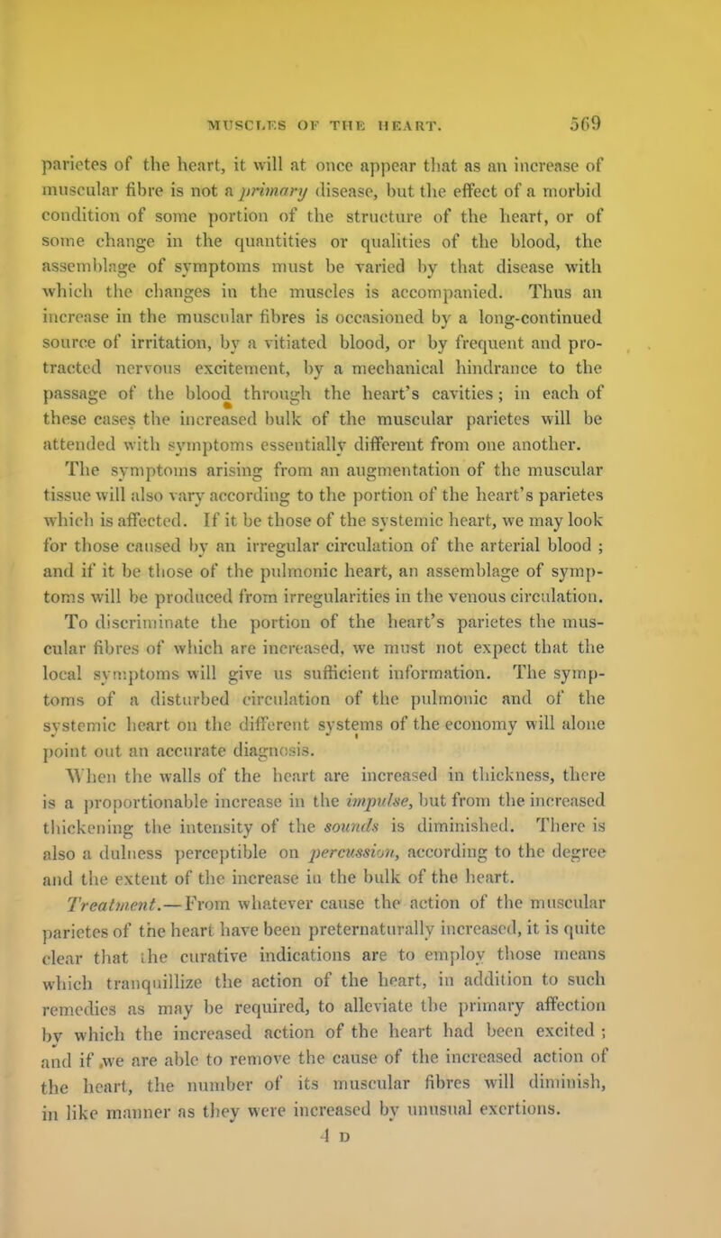 parietes of the heart, it will at once appear that as an increase of muscular fibre is not a primanj disease, but tlie effect of a morbid condition of some portion of the structure of the heart, or of some change in the quantities or qualities of the blood, the assemblage of symptoms must be varied by that disease with which the changes in the muscles is accompanied. Thus an increase in the muscular fibres is occasioned by a long-continued source of irritation, by a vitiated blood, or by frequent and pro- tracted nervous excitement, by a mechanical hindrance to the passage of the blood through the heart's cavities; in each of these cases the increased bulk of the muscular parietes will be attended with symptoms essentially different from one another. The symptoms arising from an augmentation of the muscular tissue will also vary according to the portion of the heart's parietes which is affected. If it be those of the systemic heart, we may look for those caused bv an irregular circulation of the arterial blood ; and if it be those of the pulmonic heart, an assemblage of symp- toms will be produced from irregularities in the venous circulation. To discriminate the portion of the heart's parietes the mus- cular fibres of which are increased, we must not expect that the local symptoms will give us sufiicient information. The symp- toms of a disturbed circulation of the pulmonic and of the systemic heart on the different systems of the economy will alone point out an accurate diagnosis. ^Vhen the walls of the heart are increased in thickness, there is a proportionable increase in the impulse, but from the increased thickening the intensity of the sounds is diminished. There is also a duhiess perceptible on percussion, according to the degree and the extent of the increase in the bulk of the heart. Treatment.—From whatever cause the action of the muscular parietes of the heart have been preternaturally increased, it is quite clear that ihe curative indications are to employ those means which tranquillize the action of the heart, in addition to such remedies as may be required, to alleviate the primary affection bv which the increased action of the heart had been excited and if .we are able to remove the cause of the increased action of the heart, the number of its muscular fibres will diminish, in like manner as they were increased by unusual exertions.