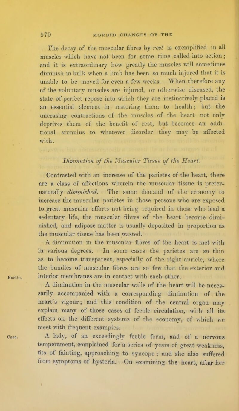 Tlie decay of tlie muscular fibres by rest is exemplified in all muscles which have not beeu for some time called into action; and it is extraordinary how greatly the muscles will sometimes diminish in bulk when a limb has been so much injured that it is unable to be moved for even a few weeks. When therefore any of the voluntary muscles are injured, or otherwise diseased, the state of perfect repose into which they are instinctively placed is an essential element in restoring them to liealth; but the unceasins; contractions of the muscles of the heart not only deprives them of the benefit of rest, but becomes an addi- tional stimulus to whatever disorder they may be affected with. Diminution of the Muscular Tissue of the Heart. Contrasted with an increase of the parietes of the heart, there are a class of affections wherein the muscular tissue is preter- naturally diminished. The same demand of the economy to increase the muscular parietes in those persons who are exposed to great muscular efforts not being required in those who lead a sedentary life, the muscular fibres of the heart become dimi- nislied, and adipose matter is usually deposited in proportion as the muscular tissue has been wasted. A diminution in the muscular fibres of the heart is met with in various degrees. In some cases the parietes are so thin as to become transparent, especially of the right auricle, where the bundles of muscular fibres are so few that the exterior and Bertin. interior membranes are in contact with each other. A diminution in the muscular walls of the heart will be neces- sarily accompanied with a corresponding diminution of the heart's vigour; and this condition of the central organ may explain many of those cases of feeble circulation, with all its effects on the different systems of the economy, of which we meet with frequent examples. Case. A lady, of an exceedingly feeble form, and of a nervous temperament, complained for a series of years of great weakness, fits of fainting, approaching to syncope ; and she also suffered from symptoms of hysteria. On examining the heart, after her