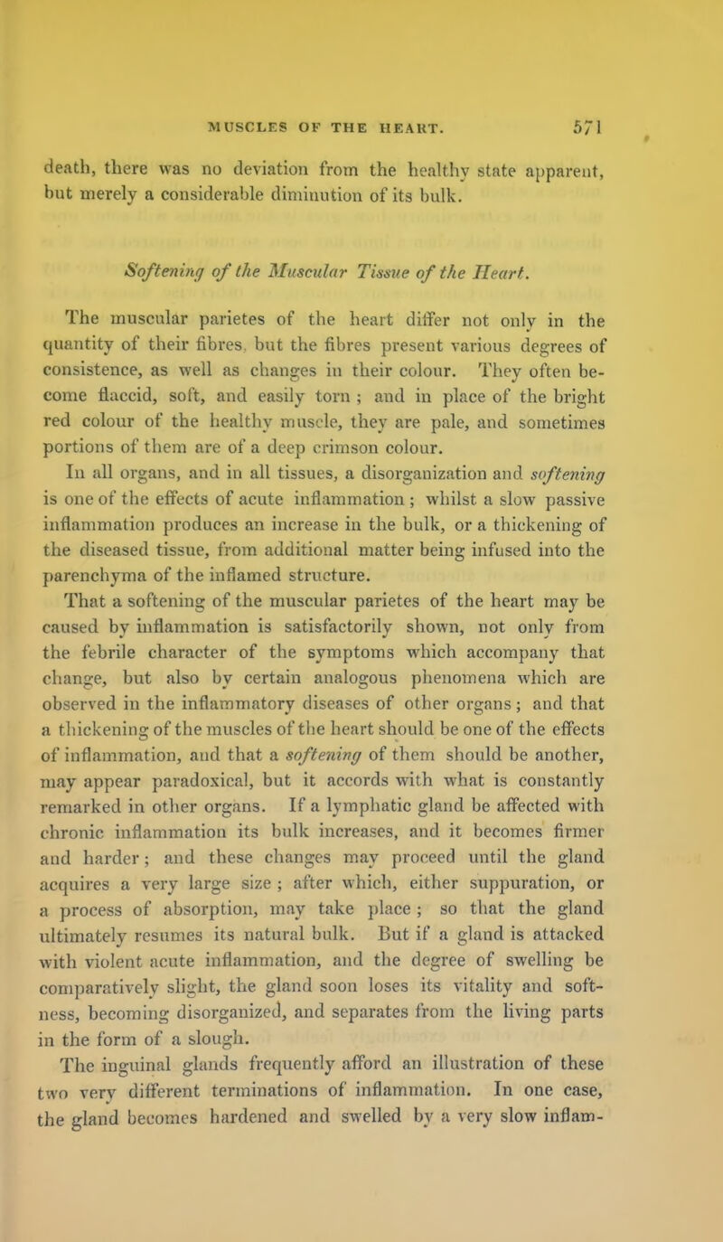I MUSCLES OF THE HEART. 571 death, there was no deviation from the healthy state apparent, but merely a considerable diminution of its bulk. Softening of the Muscular Tissue of the Heart. The muscular parietes of the heart differ not only in the quantity of their fibres, but the fibres present various degrees of consistence, as well as changes in their colour. They often be- come flaccid, soft, and easily torn ; and in place of the bright red colour of the healthy muscle, they are pale, and sometimes portions of them are of a deep crimson colour. In all organs, and in all tissues, a disorganization and softening is one of the effects of acute inflammation ; whilst a slow passive inflammation produces an increase in the bulk, or a thickening of the diseased tissue, from additional matter being infused into the parenchyma of the inflamed structure. That a softening of the muscular parietes of the heart may be caused by inflammation is satisfactorily shown, not only from the febrile character of the symptoms which accompany that change, but also by certain analogous phenomena which are observed in the inflammatory diseases of other organs; and that a thickening of the muscles of tlie heart should be one of the effects of inflammation, and that a softening of them should be another, may appear paradoxical, but it accords with what is constantly remarked in other organs. If a lymphatic gland be affected with chronic inflammation its bulk increases, and it becomes firmer and harder; and these changes may proceed until the gland acquires a very large size ; after which, either suppuration, or a process of absorption, may take })lace ; so that the gland ultimately resumes its natural bulk. But if a gland is attacked with violent acute inflammation, and the degree of swelling be comparatively slight, the gland soon loses its vitality and soft- ness, becoming disorganized, and separates from the living parts in the form of a slough. The inguinal glands frequently afford an illustration of these two very different terminations of inflammation. In one case, the gland becomes hardened and swelled by a very slow inflam- i