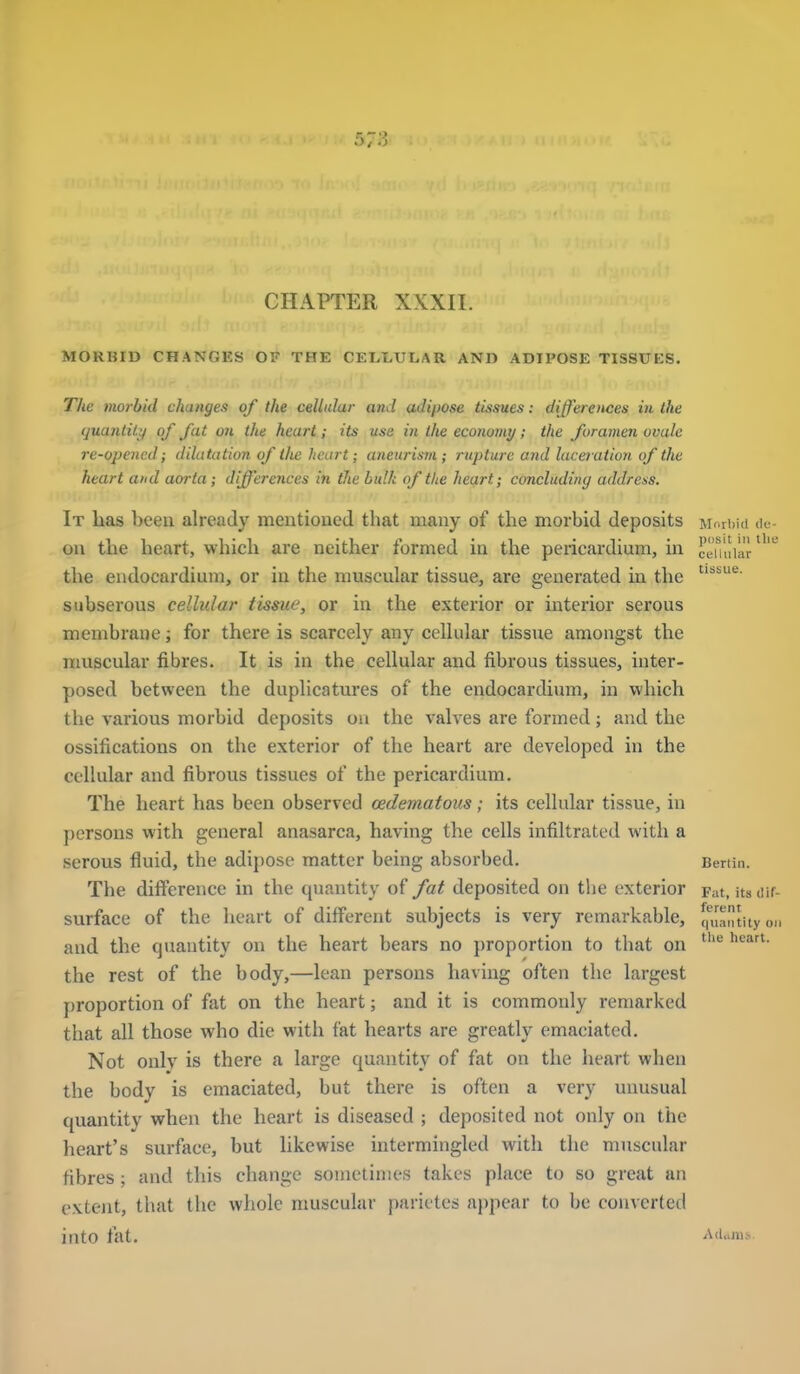 CHAPTER XXXII. MOKBID CHANGES OF THE CELI>ULAR AND ADIPOSE TISSUES. Tlie morbid changes of the cellular aiid adipose tissues: differences in the quantity of fat on the heart; its use in the economy; the foramen ovale re-opened; dilatation of the heart; aneurism ; rupture and laceiation of the heart and aorta; differences in the hulk of the heart; concluding address. It lias been already mentioued that many of the morbid deposits M. rbid dt- ou the heart, which are neither formed in the pericardium, in ceuliiar''^ the endocardium, or in the muscular tissue, are generated in the subserous cellular tissue, or in the exterior or interior serous membrane; for there is scarcely any cellular tissue amongst the muscular fibres. It is in the cellular and fibrous tissues, inter- posed between the duplicatures of the endocardium, in which the various morbid deposits on the valves are formed; and the ossifications on the exterior of the heart are developed in the cellular and fibrous tissues of the pericardium. The heart has been observed oedematous; its cellular tissue, in persons with general anasarca, having the cells infiltrated with a serous fluid, the adipose matter being absorbed. Benin. The difference in the quantity of fat deposited on the exterior Fat, itsiiif- surface of the heart of different subjects is very remarkable, ffi^antuyoM and the quantity on the heart bears no proportion to that on ^ the rest of the body,—lean persons having often the largest proportion of fat on the heart; and it is commonly remarked that all those who die with fat hearts are greatly emaciated. Not onlv is there a large quantity of fat on the heart when the body is emaciated, but there is often a very unusual quantity when the heart is diseased ; deposited not only on the heart's surface, but likewise intermingled with the muscular fibres ; and this change sometimes takes place to so great an extent, that the whole muscular parieles appear to be converted into fat. Adunii..