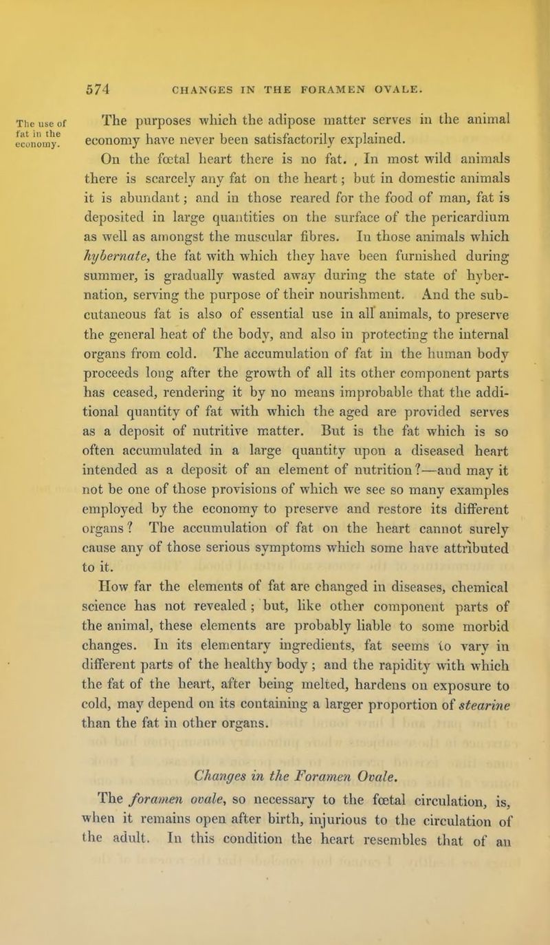 The use of The purposes which the adipose matter serves in the animal economy^ ecoHomy havc never been satisfactorily explained. On the foetal heart there is no fat. , In most wild animals there is scarcely any fat on the heart; but in domestic animals it is abundant; and in those reared for the food of man, fat is deposited in large quantities on the surface of the pericardium as well as amongst the muscular fibres. In those animals which hybernate, the fat with which they have been furnished during summer, is gradually wasted away during the state of hyber- nation, serving the purpose of their nourishment. And the sub- cutaneous fat is also of essential use in all animals, to preserve the general heat of the body, and also in protecting the internal organs from cold. The accumulation of fat in the human body proceeds long after the growth of all its other component parts has ceased, rendering it by no means improbable that the addi- tional quantity of fat with which the aged are provided serves as a deposit of nutritive matter. But is the fat which is so often accumulated in a large quantity upon a diseased heart intended as a deposit of an element of nutrition?—and may it not be one of those provisions of which we see so many examples employed by the economy to preserve and restore its diiferent organs ? The accumulation of fat on the heart cannot surely cause any of those serious symptoms which some have attributed to it. How far the elements of fat are changed in diseases, chemical science has not revealed ; but, like other component parts of the animal, these elements are probably liable to some morbid changes. In its elementary ingredients, fat seems to vary in different parts of the healthy body ; and the rapidity with which the fat of the heart, after being melted, hardens on exposure to cold, may depend on its containing a larger proportion of stearine than the fat in other organs. Changes in the Foramen Ovale. The foramen ovale, so necessary to the foetal circulation, is, when it remains open after birth, injurious to the circulation of the adult. In this condition the heart resembles that of an