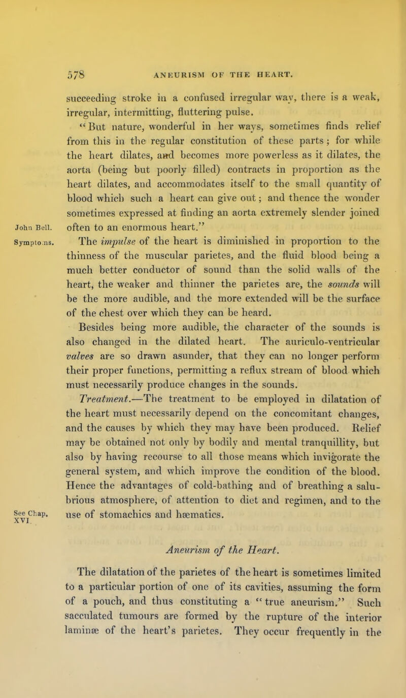 succeeding stroke in a confused irregular way, there is a weak, irregular, intermitting, fluttering pulse. But nature, wonderful in her ways, sometimes finds relief from this in the regular constitution of these parts ; for while the heart dilates, ami becomes more powerless as it dilates, the aorta (being but poorly filled) contracts in proportion as the heart dilates, and accommodates itself to the small quantity of blood which such a heart can give out; and thence the w^onder sometimes expressed at finding an aorta extremely slender joined John Bell. often to an enormous heart. Sympto ns. The impulse of the heart is diminished in proportion to the thinness of the muscular parietes, and the fluid blood being a much better conductor of sound than the solid walls of the heart, the weaker and thinner the parietes are, the sounds will be the more audible, and the more extended will be the surface of the chest over which they can be heard. Besides being more audible, the character of the sounds is also changed in the dilated heart. The auriculo-ventricular valves are so drawn asunder, that they can no longer perform their proper functions, permitting a reflux stream of blood which must necessarily produce changes in the sounds. Treatment.—The treatment to be employed in dilatation of the heart must necessarily depend on the concomitant changes, and the causes by which they may have been produced. Relief may be obtained not only by bodily and mental tranquillity, but also by having recourse to all those means which invigorate the general system, and which improve the condition of the blood. Hence the advantages of cold-bathing and of breathing a salu- brious atmosphere, of attention to diet and regimen, and to the See Chap. yge of stomachics and haematics. A V J , Aneurism of the Heart. The dilatation of the parietes of the heart is sometimes limited to a particular portion of one of its cavities, assuming the form of a pouch, and thus constituting a  true aneurism. Such sacculated tumours are formed by the rupture of the interior laminse of the heart's parietes. They occur frequently in the