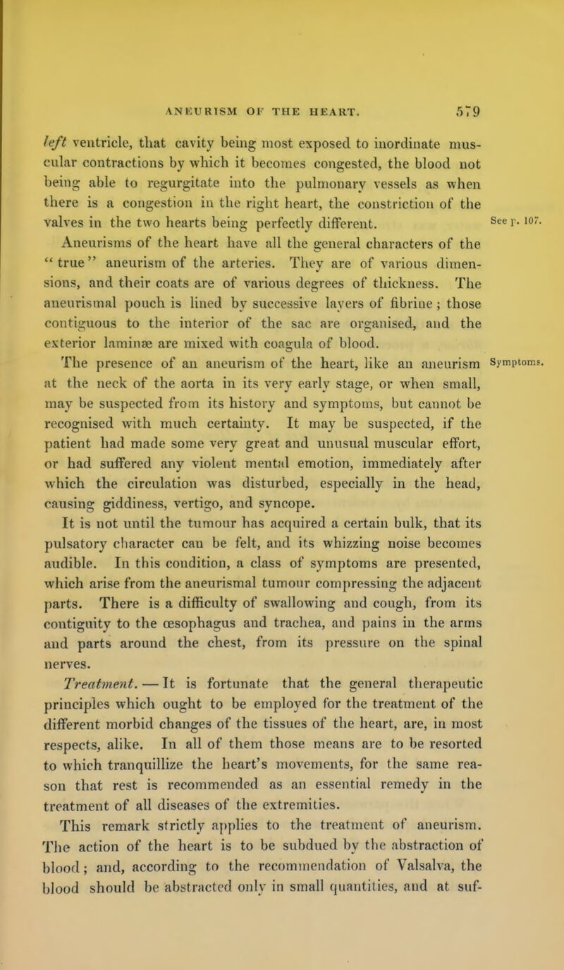 left ventricle, that cavity being most exposed to inordinate mus- cular contractions by which it becomes congested, the blood not being able to regurgitate into the pulmonary vessels as when there is a congestion in the right heart, the constriction of the valves in the two hearts being perfectly different. !'• Aneurisms of the heart have all the general characters of the true aneurism of the arteries. They are of various dimen- sions, and their coats are of various degrees of thickness. The anenrismal pouch is lined by successive layers of fibrine; those contiguous to the interior of the sac are organised, and the exterior laminae are mixed with coasrula of blood. The presence of an aneurism of the heart, like an aneurism symptoms, at the neck of the aorta in its very early stage, or when small, may be suspected from its history and symptoms, but cannot be recognised with much certainty. It may be suspected, if the patient had made some very great and unusual muscular effort, or had suffered any violent mental emotion, immediately after which the circulation was disturbed, especially in the head, causing giddiness, vertigo, and syncope. It is not until the tumour has acquired a certain bulk, that its pulsatory character can be felt, and its whizzing noise becomes audible. In this condition, a class of symptoms are presented, which arise from the aneurismal tumour compressing the adjacent parts. There is a difficulty of swallowing and cough, from its contiguity to the oesophagus and trachea, and pains in the arms and parts around the chest, from its pressure on the spinal nerves. Treatment. — It is fortunate that the general therapeutic principles which ought to be employed for the treatment of the different morbid changes of the tissues of the heart, are, in most respects, alike. In all of them those means are to be resorted to which tranquillize the heart's movements, for the same rea- son that rest is recommended as an essential remedy in the treatment of all diseases of the extremities. This remark strictly applies to the treatment of aneurism. The action of the heart is to be subdued by the abstraction of blood; and, according to the recommendation of Valsalva, the blood should be abstracted only in small quantities, and at suf-