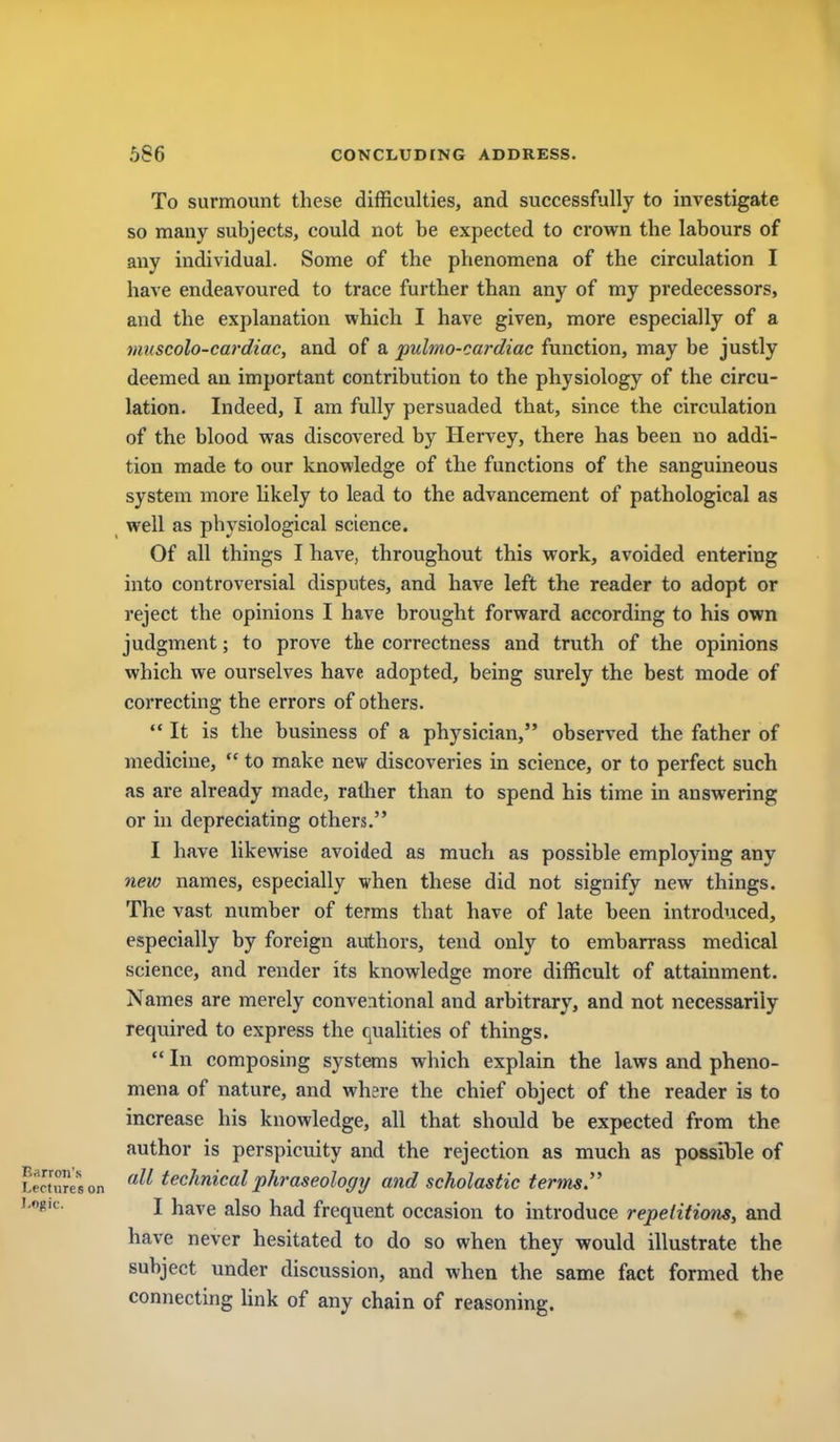 1 1 586 CONCLUDING ADDRESS. To surmount these difficulties, and successfully to investigate so many subjects, could not be expected to crown the labours of any individual. Some of the phenomena of the circulation I have endeavoured to trace further than any of my predecessors, and the explanation which I have given, more especially of a muscolo-cardiac, and of a puhno-cardiac function, may be justly deemed an important contribution to the physiology of the circu- lation. Indeed, I am fully persuaded that, since the circulation of the blood was discovered by Hervey, there has been no addi- tion made to our knowledge of the functions of the sanguineous system more Ukely to lead to the advancement of pathological as well as physiological science. Of all things I have, throughout this work, avoided entering into controversial disputes, and have left the reader to adopt or reject the opinions I have brought forward according to his own judgment; to prove the correctness and truth of the opinions which we ourselves have adopted, being surely the best mode of correcting the errors of others.  It is the business of a physician, observed the father of medicine,  to make new discoveries in science, or to perfect such as are already made, rather than to spend his time in answering or in depreciating others. I have likewise avoided as much as possible employing any new names, especially when these did not signify new things. The vast number of terms that have of late been introduced, especially by foreign authors, tend only to embarrass medical science, and render its knowledge more difficult of attainment. Names are merely conventional and arbitrary, and not necessarily required to express the qualities of things.  In composing systems which explain the laws and pheno- mena of nature, and where the chief object of the reader is to increase his knowledge, all that should be expected from the author is perspicuity and the rejection as much as possible of LectTeson technical phraseology and scholastic terms I have also had frequent occasion to introduce repetitions, and have never hesitated to do so when they would illustrate the subject under discussion, and when the same fact formed the connecting link of any chain of reasoning. I