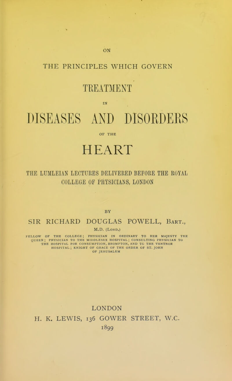 ON THE PRINCIPLES WHICH GOVERN TREATMENT IN DISEASES AND DISORDERS OF THE HEART THE LUMLEIAN LECTURES DELIVERED BEFORE THE ROYAL COLLEGE OF PHYSICIANS, LONDON BY SIR RICHARD DOUGLAS POWELL, Bart., M.D. (Lond.) FELLOW OF THE COLLEGE; PHYSICIAN IN ORDINARY TO HER MAJESTY THE QUEEN; PHYSICIAN TO THE MIDDLESEX HOSPITAL; CONSULTING PHYSICIAN TO THE HOSPITAL FOR CONSUMPTION, BROMPTON, AND TO THE VENTNOR HOSPITAL; KNIGHT OF GRACE OF THE ORDER OF ST. JOHN OF JERUSALEM LONDON H. K. LEWIS, 136 GOWER STREET, W.C. i899