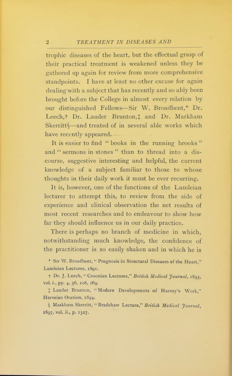 trophic diseases of the heart, but the effectual grasp of their practical treatment is weakened unless they be gathered up again for review from more comprehensive standpoints. I have at least no other excuse for again dealing with a subject that has recently and so ably been brought before the College in almost every relation by our distinguished Fellows—Sir W. Broadbent,* Dr. Leech,t Dr. Lauder Brunton,| and Dr. Markham Skerritt§—and treated of in several able works which have recently appeared. It is easier to find  books in the running brooks  and  sermons in stones  than to thread into a dis- course, suggestive interesting and helpful, the current knowledge of a subject familiar to those to whose thoughts in their daily work it must be ever recurring. It is, however, one of the functions of the Lumleian lecturer to attempt this, to review from the side of experience and clinical observation the net results of most recent researches and to endeavour to show how far they should influence us in our daily practice. There is perhaps no branch of medicine in which, notwithstanding much knowledge, the confidence of the practitioner is so easily shaken and in which he is * Sir W. Broadbent,  Prognosis in Structural Diseases of the Heart, Lumleian Lectures, i8gi. f Dr. J. Leech,  Croonian Lectures, British Medical Journal, 1893, vol. i., pp. 4, 56, 108, 169. X Lauder Brunton, Modern Developments of Harvey's Work, Harveian Oration, 1894. § Markham Skerritt,  Bradshaw Lecture, British Medical Journal, 1897, vol. ii., p. 1327.