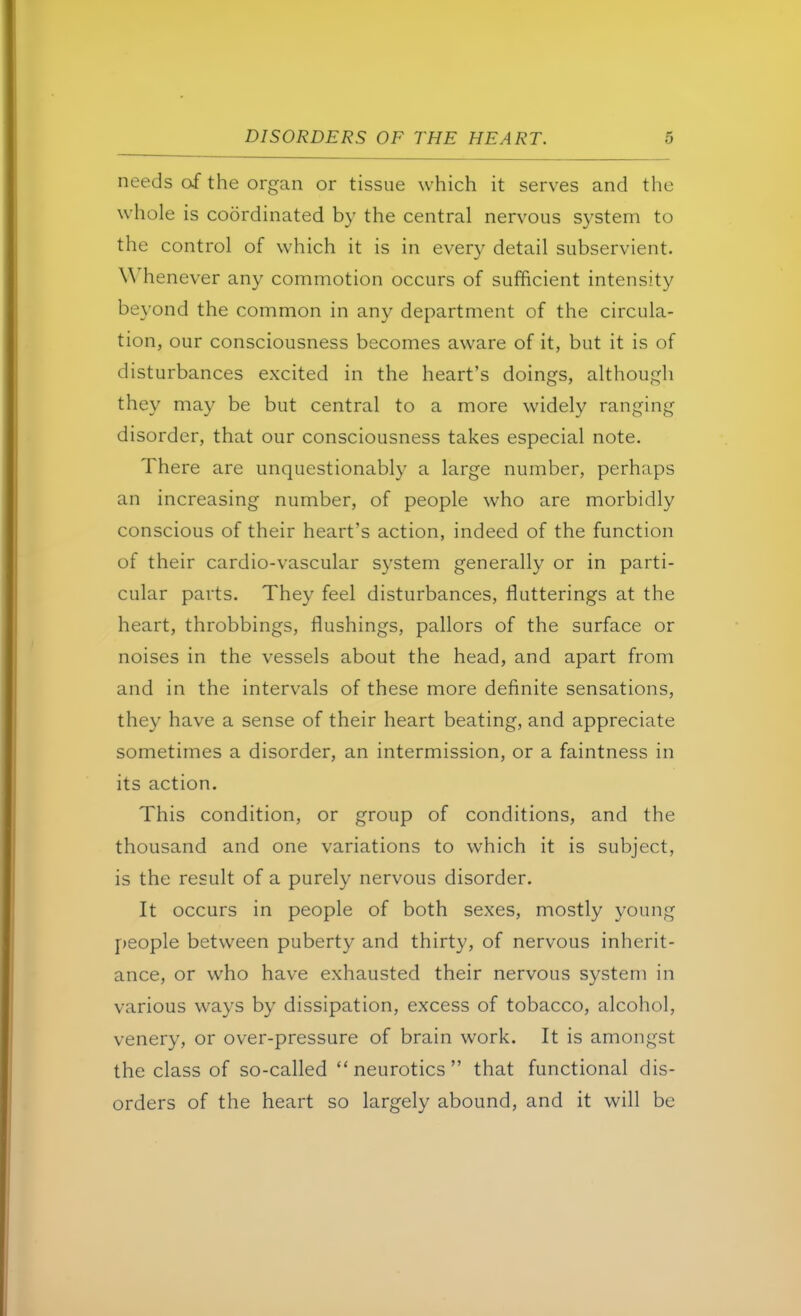 needs of the organ or tissue which it serves and the whole is coordinated by the central nervous system to the control of which it is in every detail subservient. Whenever any commotion occurs of sufficient intensity beyond the common in any department of the circula- tion, our consciousness becomes aware of it, but it is of disturbances excited in the heart's doings, although they may be but central to a more widely ranging disorder, that our consciousness takes especial note. There are unquestionably a large number, perhaps an increasing number, of people who are morbidly conscious of their heart's action, indeed of the function of their cardio-vascular system generally or in parti- cular parts. They feel disturbances, flutterings at the heart, throbbings, flushings, pallors of the surface or noises in the vessels about the head, and apart from and in the intervals of these more definite sensations, they have a sense of their heart beating, and appreciate sometimes a disorder, an intermission, or a faintness in its action. This condition, or group of conditions, and the thousand and one variations to which it is subject, is the result of a purely nervous disorder. It occurs in people of both sexes, mostly young people between puberty and thirty, of nervous inherit- ance, or who have exhausted their nervous system in various ways by dissipation, excess of tobacco, alcohol, venery, or over-pressure of brain work. It is amongst the class of so-called neurotics that functional dis- orders of the heart so largely abound, and it will be