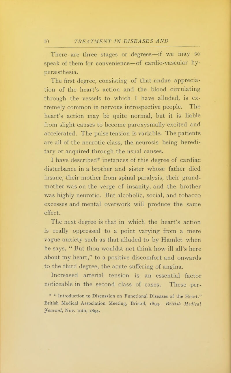 There are three stages or degrees—if we may so speak of them for convenience—of cardio-vascular hy- persesthesia. The first degree, consisting of that undue apprecia- tion of the heart's action and the blood circulating through the vessels to which I have alluded, is ex- tremely common in nervous introspective people. The heart's action may be quite normal, but it is liable from slight causes to become paroxysmally excited and accelerated. The pulse tension is variable. The patients are all of the neurotic class, the neurosis being heredi- tary or acquired through the usual causes. I have described* instances of this degree of cardiac disturbance in a brother and sister whose father died insane, their mother from spinal paralysis, their grand- mother was on the verge of insanity, and the brother was highly neurotic. But alcoholic, social, and tobacco excesses and mental overwork will produce the same effect. The next degree is that in which the heart's action is really oppressed to a point varying from a mere vague anxiety such as that alluded to by Hamlet when he says,  But thou wouldst not think how ill all's here about my heart, to a positive discomfort and onwards to the third degree, the acute suffering of angina. Increased arterial tension is an essential factor noticeable in the second class of cases. These per- *  Introduction to Discussion on Functional Diseases of the Heart. British Medical Association Meeting, Bristol, 1894. British Medical Journal, Nov. 10th, 1894.
