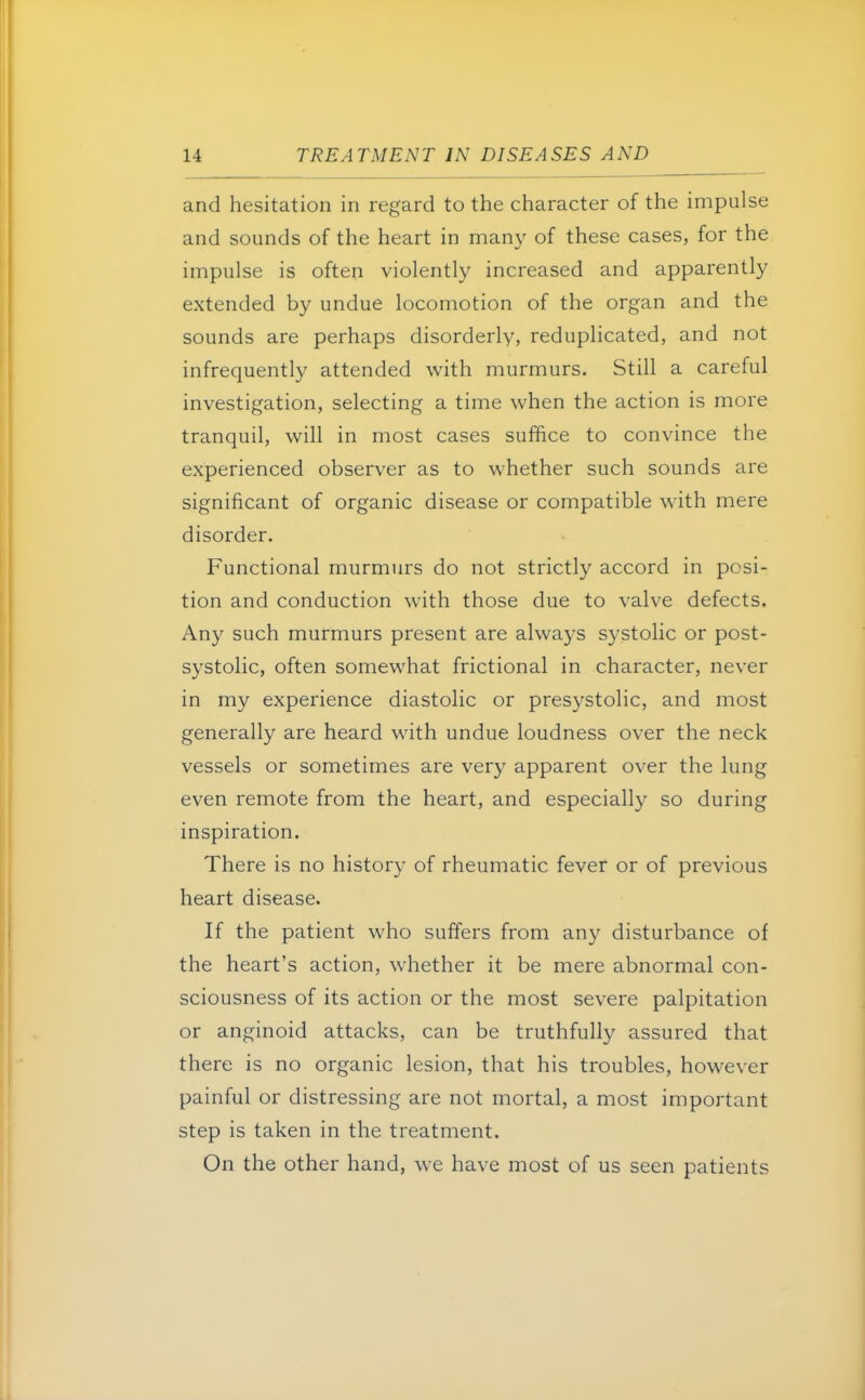 and hesitation in regard to the character of the impulse and sounds of the heart in many of these cases, for the impulse is often violently increased and apparently extended by undue locomotion of the organ and the sounds are perhaps disorderly, reduplicated, and not infrequently attended with murmurs. Still a careful investigation, selecting a time when the action is more tranquil, will in most cases suffice to convince the experienced observer as to whether such sounds are significant of organic disease or compatible with mere disorder. Functional murmurs do not strictly accord in posi- tion and conduction with those due to valve defects. Any such murmurs present are always systolic or post- systolic, often somewhat frictional in character, never in my experience diastolic or presystolic, and most generally are heard with undue loudness over the neck vessels or sometimes are very apparent over the lung even remote from the heart, and especially so during inspiration. There is no history of rheumatic fever or of previous heart disease. If the patient who suffers from any disturbance of the heart's action, whether it be mere abnormal con- sciousness of its action or the most severe palpitation or anginoid attacks, can be truthfully assured that there is no organic lesion, that his troubles, however painful or distressing are not mortal, a most important step is taken in the treatment. On the other hand, we have most of us seen patients