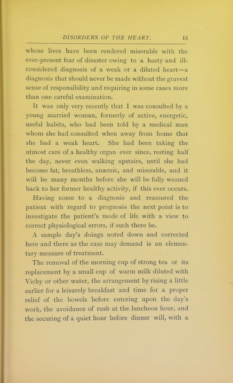 whose lives have been rendered miserable with the ever-present fear of disaster owing to a hasty and ill- considered diagnosis of a weak or a dilated heart—a diagnosis that should never be made without the gravest sense of responsibility and requiring in some cases more than one careful examination. It was only very recently that I was consulted by a young married woman, formerly of active, energetic, useful habits, who had been told by a medical man whom she had consulted when away from home that she had a weak heart. She had been taking the utmost care of a healthy organ ever since, resting half the day, never even walking upstairs, until she had become fat, breathless, anaemic, and miserable, and it will be many months before she will be fully weaned back to her former healthy activity, if this ever occurs. Having come to a diagnosis and reassured the patient with regard to prognosis the next point is to investigate the patient's mode of life with a view to correct physiological errors, if such there be. A sample day's doings noted down and corrected here and there as the case may demand is an elemen- tary measure of treatment. The removal of the morning cup of strong tea or its replacement by a small cup of warm milk diluted with Vichy or other water, the arrangement by rising a little earlier for a leisurely breakfast and time for a proper relief of the bowels before entering upon the day's work, the avoidance of rush at the luncheon hour, and the securing of a quiet hour before dinner will, with a