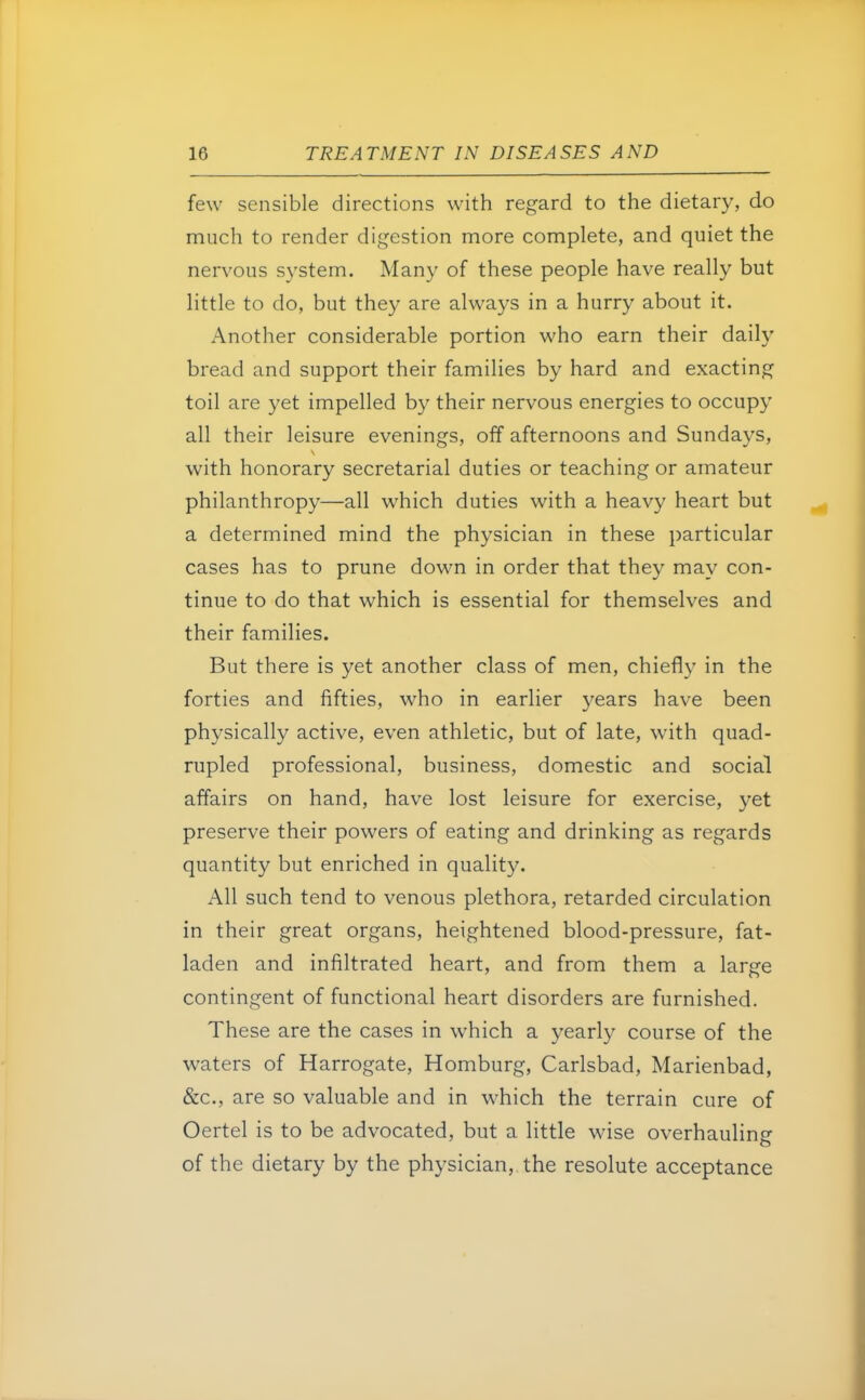 few sensible directions with regard to the dietary, do much to render digestion more complete, and quiet the nervous system. Many of these people have really but little to do, but they are always in a hurry about it. Another considerable portion who earn their daily bread and support their families by hard and exacting toil are yet impelled by their nervous energies to occupy all their leisure evenings, off afternoons and Sundays, with honorary secretarial duties or teaching or amateur philanthropy—all which duties with a heavy heart but a determined mind the physician in these particular cases has to prune down in order that they may con- tinue to do that which is essential for themselves and their families. But there is yet another class of men, chiefly in the forties and fifties, who in earlier years have been physically active, even athletic, but of late, with quad- rupled professional, business, domestic and social affairs on hand, have lost leisure for exercise, yet preserve their powers of eating and drinking as regards quantity but enriched in quality. All such tend to venous plethora, retarded circulation in their great organs, heightened blood-pressure, fat- laden and infiltrated heart, and from them a large contingent of functional heart disorders are furnished. These are the cases in which a yearly course of the waters of Harrogate, Homburg, Carlsbad, Marienbad, &c, are so valuable and in which the terrain cure of Oertel is to be advocated, but a little wise overhauling of the dietary by the physician, the resolute acceptance