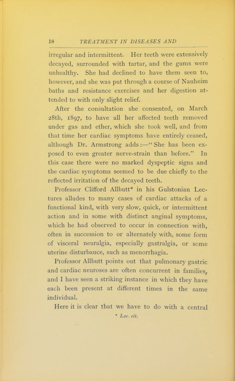 irregular and intermittent. Her teeth were extensively decayed, surrounded with tartar, and the gums were unhealthy. She had declined to have them seen to, however, and she was put through a course of Nauheim baths and resistance exercises and her digestion at- tended to with only slight relief. After the consultation she consented, on March 28th, 1897, to have all her affected teeth removed under gas and ether, which she took well, and from that time her cardiac symptoms have entirely ceased, although Dr. Armstrong adds:— She has been ex- posed to even greater nerve-strain than before. In this case there were no marked dyspeptic signs and the cardiac symptoms seemed to be due chiefly to the reflected irritation of the decayed teeth. Professor Clifford Allbutt* in his Gulstonian Lec- tures alludes to many cases of cardiac attacks of a functional kind, with very slow, quick, or intermittent action and in some with distinct anginal symptoms, which he had observed to occur in connection with, often in succession to or alternately with, some form of visceral neuralgia, especially gastralgia, or some uterine disturbance, such as menorrhagia. Professor Allbutt points out that pulmonary gastric and cardiac neuroses are often concurrent in families^ and I have seen a striking instance in which they have each been present at different times in the same individual. Here it is clear that we have to do with a central * Loc. cit.