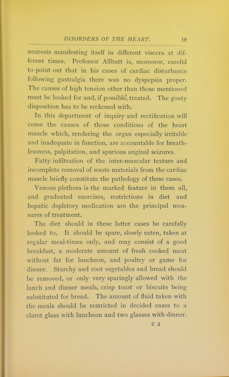 neurosis manifesting itself in different viscera at dif- ferent times. Professor Allbutt is, moreover, careful to point out that in his cases of cardiac disturbance following gastralgia there was no dyspepsia proper. The causes of high tension other than those mentioned must be looked for and, if possible', treated. The gouty disposition has to be reckoned with. In this department of inquiry and rectification will come the causes of those conditions of the heart muscle which, rendering the organ especially irritable and inadequate in function, are accountable for breath- lessness, palpitation, and spurious anginal seizures. Fatty infiltration of the inter-muscular texture and incomplete removal of waste materials from the cardiac muscle briefly constitute the pathology of these cases. Venous plethora is the marked feature in them all, and graduated exercises, restrictions in diet and hepatic depletory medication are the principal mea- sures of treatment. The diet should in these latter cases be carefully looked to. It should be spare, slowly eaten, taken at regular meal-times only, and may consist of a good breakfast, a moderate amount of fresh cooked meat without fat for luncheon, and poultry or game for dinner. Starchy and root vegetables and bread should be removed, or only very sparingly allowed with the lunch and dinner meals, crisp toast or biscuits being substituted for bread. The amount of fluid taken with the meals should be restricted in decided cases to a claret glass with luncheon and two glasses with dinner. C 2