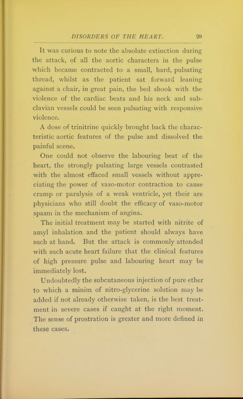 It was curious to note the absolute extinction during the attack, of all the aortic characters in the pulse which became contracted to a small, hard, pulsating thread, whilst as the patient sat forward leaning against a chair, in great pain, the bed shook with the violence of the cardiac beats and his neck and sub- clavian vessels could be seen pulsating with responsive violence. A dose of trinitrine quickly brought back the charac- teristic aortic features of the pulse and dissolved the painful scene. One could not observe the labouring beat of the heart, the strongly pulsating large vessels contrasted with the almost effaced small vessels without appre- ciating the power of vaso-motor contraction to cause cramp or paralysis of a weak ventricle, yet their are physicians who still doubt the efficacy of vaso-motor spasm in the mechanism of angina. The initial treatment may be started with nitrite of amyl inhalation and the patient should always have such at hand. But the attack is commonly attended with such acute heart failure that the clinical features of high pressure pulse and labouring heart may be immediately lost. Undoubtedly the subcutaneous injection of pure ether to which a minim of nitro-glycerine solution may be added if not already otherwise taken, is the best treat- ment in severe cases if caught at the right moment. The sense of prostration is greater and more defined in these cases.